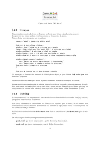 Figura 14.1: Hello, GUI World!



14.3      Eventos
Uma coisa interessante ali, ´ que se clicarmos no bot˜o para fechar a janela, nada acontece.
                            e                        a
Isso por que n˜o temos nenhum evento associado ao fechamento da janela.
              a
Vamos alterar nosso programa um pouquinho:
     require "gtk2" # requisita m´dulo gtk2
                                 o

     Gtk.init # inicializa a library
     window = Gtk::Window.new # cria uma nova janela
     label = Gtk::Label.new("Oi, mundo GUI!") # cria uma nova label
     window.add(label) # adiciona a label na janela
     window.border_width = 10 # adiciona uma borda na janela
     window.show_all # mostra o container e todos componentes dentro dele

     window.signal_connect("destroy"){
        puts "Recebi um evento para destruir o componente."
        puts "Nesse caso, a janela principal do programa."
     Gtk.main_quit # finaliza o programa
     }

     Gtk.main # chamada para o gtk aguardar eventos
Na altera¸˜o, foi interceptado o evento de destrui¸˜o do objeto, o qual chamou Gtk.main quit para
          ca                                      ca
ﬁnalizar o programa.

Quando clicamos no bot˜o para fechar a janela, ela fecha e mostra as mensagens no console.
                      a

Vamos ver mais alguns exemplos de eventos, inserindo um bot˜o na janela, para que possamos fech´-la.
                                                            a                                  a
Mas para inserir um bot˜o junto com a nossa label, vamos precisar saber um pouco sobre “packing” de
                       a
componentes, ou fazendo uma tradu¸˜o mais explicativa, como dispor v´rios componentes na tela.
                                  ca                                  a


14.4      Packing
O “empacotamento” de componentes ´ feito atrav´s de containers invis´
                                     e        e                     ıveis chamados “box(es)”(caixas),
que podem ser horizontais ou verticais.

Nas caixas horizontais os componentes s˜o inclu´
                                       a         ıdos da esquerda para a direita, ou ao inverso, mas
dependendo do m´todo utilizado. Nas verticais s˜o inseridos do topo para o fundo, e tamb´m podem ter
                 e                             a                                        e
sua ordem de inser¸˜o invertida.
                   ca

Podemos criar as caixas usando Gtk::HBox.new para as horizontais e Gtk::VBox.new para as ver-
ticais.

Os m´todos para inserir os componentes nas caixas s˜o:
    e                                              a
   ˆ pack start, que insere componentes a partir do come¸o do container.
                                                        c
   ˆ pack end, que insere componentes a partir do ﬁm do container.

                                                  132
 