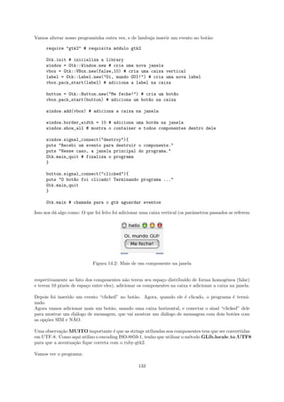 Vamos alterar nosso programinha outra vez, e de lambuja inserir um evento no bot˜o:
                                                                                a

     require "gtk2" # requisita m´dulo gtk2
                                 o

     Gtk.init # inicializa a library
     window = Gtk::Window.new # cria uma nova janela
     vbox = Gtk::VBox.new(false,10) # cria uma caixa vertical
     label = Gtk::Label.new("Oi, mundo GUI!") # cria uma nova label
     vbox.pack_start(label) # adiciona a label na caixa

     button = Gtk::Button.new("Me feche!") # cria um bot~o
                                                        a
     vbox.pack_start(button) # adiciona um bot~o na caixa
                                              a

     window.add(vbox) # adiciona a caixa na janela

     window.border_width = 10 # adiciona uma borda na janela
     window.show_all # mostra o container e todos componentes dentro dele

     window.signal_connect("destroy"){
     puts "Recebi um evento para destruir o componente."
     puts "Nesse caso, a janela principal do programa."
     Gtk.main_quit # finaliza o programa
     }

     button.signal_connect("clicked"){
     puts "O bot~o foi clicado! Terminando programa ..."
                a
     Gtk.main_quit
     }

     Gtk.main # chamada para o gtk aguardar eventos

Isso nos d´ algo como: O que foi feito foi adicionar uma caixa vertical (os parˆmetros passados se referem
          a                                                                    a




                            Figura 14.2: Mais de um componente na janela


respectivamente ao fato dos componentes n˜o terem seu espa¸o distribu´ de forma homogˆnea (false)
                                             a               c          ıdo                  e
e terem 10 pixeis de espa¸o entre eles), adicionar os componentes na caixa e adicionar a caixa na janela.
                         c

Depois foi inserido um evento “clicked” no bot˜o. Agora, quando ele ´ clicado, o programa ´ termi-
                                              a                     e                      e
nado.
Agora vamos adicionar mais um bot˜o, usando uma caixa horizontal, e conectar o sinal “clicked” dele
                                    a
para mostrar um di´logo de mensagem, que vai mostrar um di´logo de mensagem com dois bot˜es com
                    a                                      a                               o
                   ˜
as op¸˜es SIM e NAO.
     co

Uma observa¸˜o MUITO importante ´ que as strings utilizadas nos componentes tem que ser convertidas
            ca                       e
em UTF-8. Como aqui utilizo o encoding ISO-8859-1, tenho que utilizar o m´todo GLib.locale to UTF8
                                                                         e
para que a acentua¸˜o ﬁque correta com o ruby-gtk2.
                  ca

Vamos ver o programa:

                                                   133
 