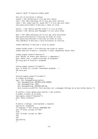 require "gtk2" # requisita m´dulo gtk2
                            o

Gtk.init # inicializa a library
window = Gtk::Window.new # cria uma nova janela
vbox = Gtk::VBox.new(false,10) # cria uma caixa vertical
label = Gtk::Label.new("Oi, mundo GUI!") # cria uma nova label
vbox.pack_start(label) # adiciona a label na caixa

button = Gtk::Button.new("Me feche!") # cria um bot~o
                                                    a
button2 = Gtk::Button.new("Mensagem") # cria outro bot~o
                                                      a

hbox = Gtk::HBox.new(false,10) # cria uma caixa horizontal
hbox.pack_start(button) # adiciona um bot~o na caixa
                                         a
hbox.pack_start(button2) # adiciona um bot~o na caixa
                                           a
vbox.add(hbox) # adiciona a caixa horizontal na vertical

window.add(vbox) # adiciona a caixa na janela

window.border_width = 10 # adiciona uma borda na janela
window.show_all # mostra o container e todos componentes dentro dele

window.signal_connect("destroy"){
puts "Recebi um evento para destruir o componente."
puts "Nesse caso, a janela principal do programa."
Gtk.main_quit # finaliza o programa
}

button.signal_connect("clicked"){
puts "O bot~o foi clicado! Terminando programa ..."
           a
Gtk.main_quit
}

button2.signal_connect("clicked"){
# criando um di´logo
               a
msg = Gtk::MessageDialog.new(nil,
  Gtk::MessageDialog::DESTROY_WITH_PARENT,
  Gtk::MessageDialog::INFO,
  Gtk::MessageDialog::BUTTONS_YES_NO,
  GLib.locale_to_utf8("Oi! Voc^ escolheu ver a mensagem.nClique em um dos bot~es abaixo."))
                              e                                               o

# conecta o sinal apenas para mostrar o que acontece
# quando clicamos em um bot~o
                           a
msg.signal_connect("response"){
puts "Sinal recebido!"
}

# mostra o di´logo, interceptando a resposta
              a
msg.run do |response|
if response == Gtk::Dialog::RESPONSE_YES
puts "O bot~o clicado foi SIM."
            a
else
puts "O bot~o clicado foi N~O."
            a              A
end
end
msg.destroy
}


                                    134
 