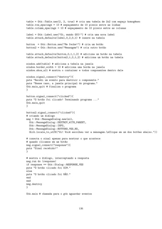 table = Gtk::Table.new(2, 2, true) # cria uma tabela de 2x2 com espa¸o homog^neo
                                                                    c       e
table.row_spacings = 10 # espa¸amento de 10 pixeis entre as linhas
                              c
table.column_spacings = 10 # espa¸amento de 10 pixeis entre as colunas
                                 c

label = Gtk::Label.new("Oi, mundo GUI!") # cria uma nova label
table.attach_defaults(label,0,2,0,1) # insere na tabela

button = Gtk::Button.new("Me feche!") # cria um bot~o
                                                    a
button2 = Gtk::Button.new("Mensagem") # cria outro bot~o
                                                      a

table.attach_defaults(button,0,1,1,2) # adiciona um bot~o na tabela
                                                       a
table.attach_defaults(button2,1,2,1,2) # adiciona um bot~o na tabela
                                                         a

window.add(table) # adiciona a tabela na janela
window.border_width = 10 # adiciona uma borda na janela
window.show_all # mostra o container e todos componentes dentro dele

window.signal_connect("destroy"){
puts "Recebi um evento para destruir o componente."
puts "Nesse caso, a janela principal do programa."
Gtk.main_quit # finaliza o programa
}

button.signal_connect("clicked"){
puts "O bot~o foi clicado! Terminando programa ..."
           a
Gtk.main_quit
}

button2.signal_connect("clicked"){
# criando um di´logo
               a
msg = Gtk::MessageDialog.new(nil,
  Gtk::MessageDialog::DESTROY_WITH_PARENT,
  Gtk::MessageDialog::INFO,
  Gtk::MessageDialog::BUTTONS_YES_NO,
  GLib.locale_to_utf8("Oi! Voc^ escolheu ver a mensagem.nClique em um dos bot~es abaixo."))
                              e                                               o

# conecta o sinal apenas para mostrar o que acontece
# quando clicamos em um bot~o
                           a
msg.signal_connect("response"){
puts "Sinal recebido!"
}

# mostra o di´logo, interceptando a resposta
              a
msg.run do |response|
if response == Gtk::Dialog::RESPONSE_YES
puts "O bot~o clicado foi SIM."
            a
else
puts "O bot~o clicado foi N~O."
            a              A
end
end
msg.destroy
}

Gtk.main # chamada para o gtk aguardar eventos




                                    136
 