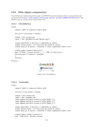 14.6      Mais alguns componentes
Vou detalhar mais alguns componentes aqui, mas MUITO mais documenta¸˜o sobre os componentes pode
                                                                   ca
ser encontrada em http://ruby-gnome2.sourceforge.jp/hiki.cgi?Ruby-GNOME2+API+Reference. Tem
MUITA coisa l´, muitos outros componentes uteis.
               a                            ´

14.6.1       CheckButton
C´digo:
 o
     require "gtk2" # requisita m´dulo gtk2
                                 o

     Gtk.init # inicializa a library

     window = Gtk::Window.new
     check = Gtk::CheckButton.new("Marque aqui")

     window.add(check) # adiciona o componente na janela
     window.border_width = 10 # adiciona uma borda na janela
     window.show_all # mostra o container e todos componentes dentro dele

     window.signal_connect("destroy"){
     puts "O bot~o "+(check.active? ? "" : "N~O ")+"est´ ativo."
                a                            A         a
     Gtk.main_quit # finaliza o programa
     }
     Gtk.main
Resultado:




                                  Figura 14.4: CheckButton




14.6.2       ComboBox
C´digo:
 o
     require "gtk2" # requisita m´dulo gtk2
                                 o

     Gtk.init # inicializa a library

     window = Gtk::Window.new
     combo = Gtk::ComboBox.new
     combo.append_text(GLib.locale_to_utf8("Op¸~o 1"))
                                              ca
     combo.append_text(GLib.locale_to_utf8("Op¸~o 2"))
                                              ca
     combo.append_text(GLib.locale_to_utf8("Op¸~o 3"))
                                              ca

     window.add(combo) # adiciona o componente na janela
     window.border_width = 10 # adiciona uma borda na janela
     window.show_all # mostra o container e todos componentes dentro dele

     window.signal_connect("destroy"){
     puts "Item ativo: #{combo.active}"

                                             137
 