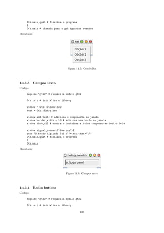 Gtk.main_quit # finaliza o programa
     }
     Gtk.main # chamada para o gtk aguardar eventos

Resultado:




                                 Figura 14.5: ComboBox




14.6.3       Campos texto
C´digo:
 o

     require "gtk2" # requisita m´dulo gtk2
                                 o

     Gtk.init # inicializa a library

     window = Gtk::Window.new
     text = Gtk::Entry.new

     window.add(text) # adiciona o componente na janela
     window.border_width = 10 # adiciona uma borda na janela
     window.show_all # mostra o container e todos componentes dentro dele

     window.signal_connect("destroy"){
     puts "O texto digitado foi ""+text.text+"""
     Gtk.main_quit # finaliza o programa
     }
     Gtk.main

Resultado:




                                Figura 14.6: Campos texto




14.6.4       Radio buttons
C´digo:
 o

     require "gtk2" # requisita m´dulo gtk2
                                 o

     Gtk.init # inicializa a library

                                          138
 