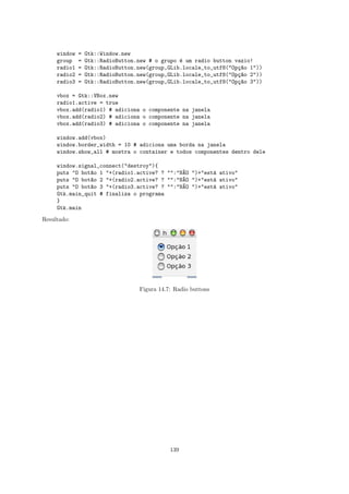 window   =   Gtk::Window.new
     group    =   Gtk::RadioButton.new # o grupo ´ um radio button vazio!
                                                 e
     radio1   =   Gtk::RadioButton.new(group,GLib.locale_to_utf8("Op¸~o 1"))
                                                                    ca
     radio2   =   Gtk::RadioButton.new(group,GLib.locale_to_utf8("Op¸~o 2"))
                                                                    ca
     radio3   =   Gtk::RadioButton.new(group,GLib.locale_to_utf8("Op¸~o 3"))
                                                                    ca

     vbox = Gtk::VBox.new
     radio1.active = true
     vbox.add(radio1) # adiciona o componente na janela
     vbox.add(radio2) # adiciona o componente na janela
     vbox.add(radio3) # adiciona o componente na janela

     window.add(vbox)
     window.border_width = 10 # adiciona uma borda na janela
     window.show_all # mostra o container e todos componentes dentro dele

     window.signal_connect("destroy"){
     puts "O bot~o 1 "+(radio1.active? ? "":"N~O ")+"est´ ativo"
                a                             A         a
     puts "O bot~o 2 "+(radio2.active? ? "":"N~O ")+"est´ ativo"
                a                             A         a
     puts "O bot~o 3 "+(radio3.active? ? "":"N~O ")+"est´ ativo"
                a                             A         a
     Gtk.main_quit # finaliza o programa
     }
     Gtk.main

Resultado:




                                   Figura 14.7: Radio buttons




                                              139
 