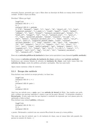 retornado Fixnum, provando que o que o Matz disse na descri¸˜o do Ruby no come¸o desse tutorial ´
                                                           ca                 c                 e
verdade: TUDO ´ objeto em Ruby.
               e

Duvidam? Olhem que legal:

     [taq@~]irb
     irb(main):001:0> i = 1
     => 1
     irb(main):002:0> i.methods
     => ["%", "between?", "send", "<<", "prec", "&", "object_id", ">>", "size",
     "singleton_methods", "__send__", "round", "equal?", "taint", "method",
     "id2name", "*", "next", "frozen?", "instance_variable_get", "divmod", "+",
     "kind_of?", "integer?", "chr", "to_a", "instance_eval", "-", "prec_i",
     "/", "type", "protected_methods", "extend", "truncate", "to_sym", "|",
     "eql?", "modulo", "instance_variable_set", "~", "hash", "zero?", "is_a?",
     "to_s", "prec_f", "singleton_method_added", "class", "tainted?",
     "private_methods", "^", "step", "untaint", "+@", "upto", "-@", "remainder",
     "id", "**", "nonzero?", "to_i","<", "inspect", "<=>", "==", "floor", ">",
     "===", "succ", "clone", "public_methods", "quo", "display", "downto", ">=",
     "respond_to?", "<=", "freeze", "abs", "to_f", "__id__", "coerce", "=~",
     "methods", "ceil","nil?", "dup", "to_int", "div", "instance_variables",
     "[]", "instance_of?", "times"]

Esses s˜o os m´todos p´ blicos da instˆncia da classe (seria equivalente ` uma chamada i.public methods).
       a      e       u               a                                  a

Para vermos os m´todos privados da instˆncia da classe, podemos usar i.private methods.
                e                          a
Lembrem-se que estamos falando de m´todos da instˆncia da classe, mais tarde vamos falar dos
                                      e              a
m´todos da classe, sendo eles p´blicos, privados e protegidos. Mas isso mais tarde.
  e                            u

Agora vamos continuar a falar de vari´veis.
                                     a

3.1.1    Escopo das vari´veis
                        a
Para declarar uma vari´vel no escopo privado, ´ s´ fazer isso:
                      a                       e o

     [taq@~]irb
     irb(main):001:0> i = 1
     => 1
     irb(main):002:0> puts i
     1
     => nil
     irb(main):003:0>

Aqui tem um m´todo novo, o puts, que ´ um m´todo de kernel do Ruby. Isso implica que pode-
                 e                         e      e
mos o utilizar sem precisar especiﬁcar o objeto ` que ele faz parte (Kernel). A declara¸˜o completa ´
                                                a                                      ca           e
Kernel.puts. O puts nada mais faz que imprimir o resultado da express˜o que vocˆ passou para ele,
                                                                         a          e
quebrando a linha no ﬁnal.
Para declarar uma v´riavel p´ blica, utilizamos
                    a        u

     [taq@~]irb
     irb(main):001:0> $i = 1
     => 1
     irb(main):002:0>

e pronto. Declarando a vari´vel com um caracter $ na frente do nome j´ a torna p´blica.
                           a                                         a          u

Tem mais um tipo de vari´vel, que ´ a de instˆncia de classe, mas s´ vamos falar nela quando che-
                          a       e          a                     o
garmos no assunto de classes. :-)

                                                   14
 