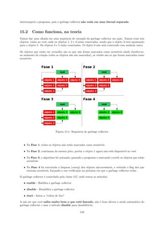 interromper´ o programa, pois o garbage collector n˜o roda em uma thread separada.
           a                                       a


15.2      Como funciona, na teoria
Vamos dar uma olhada em uma sequˆncia de exemplo do garbage collector em a¸˜o. Vamos criar seis
                                      e                                          ca
objetos, todos no root, onde os objetos 1, 2 e 3 est˜o conectados, sendo que o objeto 3 est´ apontando
                                                    a                                      a
para o objeto 5. Os objetos 4 e 5 est˜o conectados. O objeto 6 n˜o est´ conectado com nenhum outro.
                                     a                           a     a

Os objetos que est˜o em vermelho s˜o os que n˜o foram marcados como acess´
                  a                a           a                              ıveis ainda (lembre-se,
no momento de cria¸˜o todos os objetos n˜o s˜o marcados), os verdes s˜o os que foram marcados como
                   ca                   a a                          a
acess´
     ıveis:




                              Figura 15.1: Sequˆncia do garbage collector
                                               e



   ˆ Na Fase 1, todos os objetos n˜o est˜o marcados como acess´
                                  a     a                     ıveis.

   ˆ Na Fase 2, continuam do mesmo jeito, por´m o objeto 1 agora n˜o est´ dispon´ no root.
                                             e                    a     a       ıvel

   ˆ Na Fase 3, o algoritmo foi acionado, parando o programa e marcando (mark) os objetos que est˜o
                                                                                                 a
     acess´
          ıveis.

   ˆ Na Fase 4 foi executada a limpeza (sweep) dos objetos n˜o-acess´
                                                               a       ıveis, e retirado o ﬂag dos que
     estavam acess´
                  ıveis, for¸ando a sua veriﬁca¸˜o na pr´xima vez que o garbage collector rodar.
                            c                  ca       o

O garbage collector ´ controlado pela classe GC, onde temos os m´todos:
                    e                                           e

   ˆ enable - Habilita o garbage collector

   ˆ disable - Desabilita o garbage collector

   ˆ start - Inicia a “coleta de lixo”

A n˜o ser que vocˆ saiba muito bem o que est´ fazendo, n˜o ´ bom alterar o modo autom´tico do
   a              e                             a             a e                    a
garbage collector e usar o m´todo disable para desabilit´-lo.
                            e                           a

                                                 142
 
