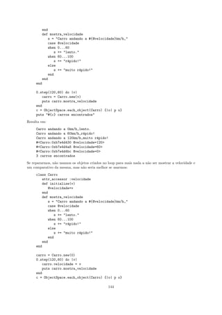 end
        def mostra_velocidade
            s = "Carro andando a #{@velocidade}km/h,"
            case @velocidade
            when 0...60
               s += "lento."
            when 60...100
               s += "r´pido!"
                      a
            else
               s += "muito r´pido!"
                             a
            end
         end
     end

     0.step(120,60) do |v|
         carro = Carro.new(v)
         puts carro.mostra_velocidade
     end
     c = ObjectSpace.each_object(Carro) {|o| p o}
     puts "#{c} carros encontrados"
Resulta em:
     Carro andando a 0km/h,lento.
     Carro andando a 60km/h,r´pido!
                             a
     Carro andando a 120km/h,muito r´pido!
                                    a
     #<Carro:0xb7e4d430 @velocidade=120>
     #<Carro:0xb7e4d4a8 @velocidade=60>
     #<Carro:0xb7e4d4bc @velocidade=0>
     3 carros encontrados
Se repararmos, n˜o usamos os objetos criados no loop para mais nada a n˜o ser mostrar a velocidade e
                a                                                      a
um comparativo da mesma, mas n˜o seria melhor se usarmos:
                                a
     class Carro
        attr_accessor :velocidade
        def initialize(v)
           @velocidade=v
        end
        def mostra_velocidade
           s = "Carro andando a #{@velocidade}km/h,"
           case @velocidade
           when 0...60
              s += "lento."
           when 60...100
              s += "r´pido!"
                     a
           else
              s += "muito r´pido!"
                            a
           end
        end
     end

     carro = Carro.new(0)
     0.step(120,60) do |v|
        carro.velocidade = v
        puts carro.mostra_velocidade
     end
     c = ObjectSpace.each_object(Carro) {|o| p o}

                                                144
 