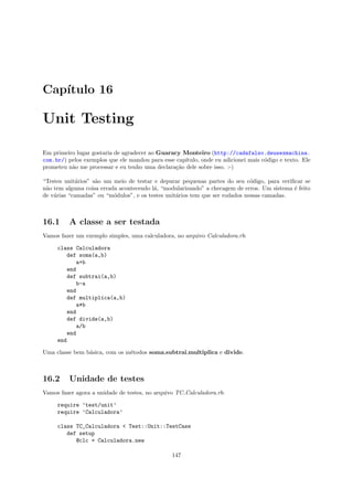 Cap´
   ıtulo 16

Unit Testing

Em primeiro lugar gostaria de agradecer ao Guaracy Monteiro (http://cadafalso.deusexmachina.
com.br/) pelos exemplos que ele mandou para esse cap´
                                                    ıtulo, onde eu adicionei mais c´digo e texto. Ele
                                                                                   o
prometeu n˜o me processar e eu tenho uma declara¸˜o dele sobre isso. :-)
          a                                      ca

“Testes unit´rios” s˜o um meio de testar e depurar pequenas partes do seu c´digo, para veriﬁcar se
            a       a                                                         o
n˜o tem alguma coisa errada acontecendo l´, “modularizando” a checagem de erros. Um sistema ´ feito
 a                                       a                                                  e
de v´rias “camadas” ou “m´dulos”, e os testes unit´rios tem que ser rodados nessas camadas.
    a                     o                       a



16.1      A classe a ser testada
Vamos fazer um exemplo simples, uma calculadora, no arquivo Calculadora.rb:

     class Calculadora
        def soma(a,b)
           a+b
        end
        def subtrai(a,b)
           b-a
        end
        def multiplica(a,b)
           a*b
        end
        def divide(a,b)
           a/b
        end
     end

Uma classe bem b´sica, com os m´todos soma,subtrai,multiplica e divide.
                a              e



16.2      Unidade de testes
Vamos fazer agora a unidade de testes, no arquivo TC Calculadora.rb:

     require ’test/unit’
     require ’Calculadora’

     class TC_Calculadora < Test::Unit::TestCase
        def setup
           @clc = Calculadora.new

                                                147
 