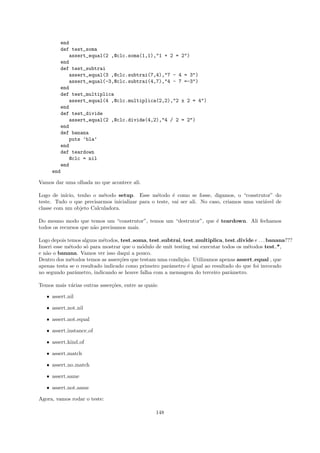end
        def test_soma
            assert_equal(2 ,@clc.soma(1,1),"1 + 2 = 2")
        end
        def test_subtrai
            assert_equal(3 ,@clc.subtrai(7,4),"7 - 4 = 3")
            assert_equal(-3,@clc.subtrai(4,7),"4 - 7 =-3")
        end
        def test_multiplica
            assert_equal(4 ,@clc.multiplica(2,2),"2 x 2 = 4")
        end
        def test_divide
            assert_equal(2 ,@clc.divide(4,2),"4 / 2 = 2")
        end
        def banana
            puts ’bla’
        end
        def teardown
            @clc = nil
        end
     end

Vamos dar uma olhada no que acontece ali.

Logo de in´ıcio, tenho o m´todo setup. Esse m´todo ´ como se fosse, digamos, o “construtor” do
                          e                      e      e
teste. Tudo o que precisarmos inicializar para o teste, vai ser ali. No caso, criamos uma vari´vel de
                                                                                              a
classe com um objeto Calculadora.

Do mesmo modo que temos um “construtor”, temos um “destrutor”, que ´ teardown. Ali fechamos
                                                                   e
todos os recursos que n˜o precisamos mais.
                       a

Logo depois temos alguns m´todos, test soma, test subtrai, test multiplica, test divide e . . . banana???
                           e
Inseri esse m´todo s´ para mostrar que o m´dulo de unit testing vai executar todos os m´todos test *,
             e      o                      o                                           e
e n˜o o banana. Vamos ver isso daqui a pouco.
   a
Dentro dos m´todos temos as asser¸˜es que testam uma condi¸˜o. Utilizamos apenas assert equal , que
              e                   co                       ca
apenas testa se o resultado indicado como primeiro parˆmetro ´ igual ao resultado do que foi invocado
                                                      a       e
no segundo parˆmetro, indicando se houve falha com a mensagem do terceiro parˆmetro.
                a                                                               a

Temos mais v´rias outras asser¸˜es, entre as quais:
            a                 co

   ˆ assert nil

   ˆ assert not nil

   ˆ assert not equal

   ˆ assert instance of

   ˆ assert kind of

   ˆ assert match

   ˆ assert no match

   ˆ assert same

   ˆ assert not same

Agora, vamos rodar o teste:

                                                  148
 