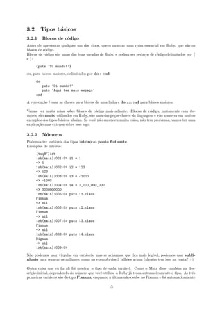3.2        Tipos b´sicos
                  a
3.2.1       Blocos de c´digo
                       o
Antes de apresentar qualquer um dos tipos, quero mostrar uma coisa essencial em Ruby, que s˜o os
                                                                                              a
blocos de c´digo.
           o
Blocos de c´digo s˜o umas das boas sacadas de Ruby, e podem ser peda¸os de c´digo delimitados por {
           o      a                                                 c       o
e }:

      {puts ’Oi mundo!’}

ou, para blocos maiores, delimitados por do e end:

      do
            puts ’Oi mundo!’
            puts ’Aqui tem mais espa¸o’
                                    c
      end

A conven¸˜o ´ usar as chaves para blocos de uma linha e do . . . end para blocos maiores.
        ca e

Vamos ver muita coisa sobre blocos de c´digo mais adiante. Blocos de c´digo, juntamente com ite-
                                           o                               o
rators, s˜o muito utilizados em Ruby, s˜o uma das pe¸as-chaves da linguagem e v˜o aparecer em muitos
         a                              a            c                          a
exemplos dos tipos b´sicos abaixo. Se vocˆ n˜o entendeu muita coisa, n˜o tem problema, vamos ter uma
                    a                     e a                         a
explica¸˜o mas extensa sobre isso logo.
        ca

3.2.2       N´ meros
             u
Podemos ter vari´veis dos tipos inteiro ou ponto ﬂutuante.
                a
Exemplos de inteiros:

      [taq@~]irb
      irb(main):001:0>   i1 = 1
      => 1
      irb(main):002:0>   i2 = 123
      => 123
      irb(main):003:0>   i3 = -1000
      => -1000
      irb(main):004:0>   i4 = 3_000_000_000
      => 3000000000
      irb(main):005:0>   puts i1.class
      Fixnum
      => nil
      irb(main):006:0>   puts i2.class
      Fixnum
      => nil
      irb(main):007:0>   puts i3.class
      Fixnum
      => nil
      irb(main):008:0>   puts i4.class
      Bignum
      => nil
      irb(main):009:0>

N˜o podemos usar v´
 a                 ırgulas em vari´veis, mas se acharmos que ﬁca mais leg´
                                  a                                      ıvel, podemos usar subli-
nhado para separar os milhares, como no exemplo dos 3 bilh˜es acima (algu´m tem isso na conta? :-).
                                                          o              e

Outra coisa que eu ﬁz ali foi mostrar o tipo de cada vari´vel. Como o Matz disse tamb´m na des-
                                                           a                               e
cri¸˜o inicial, dependendo do n´mero que vocˆ utiliza, o Ruby j´ troca automaticamente o tipo. As trˆs
   ca                           u           e                  a                                    e
primeiras vari´veis s˜o do tipo Fixnum, enquanto a ultima n˜o coube no Fixnum e foi automaticamente
                a    a                              ´       a

                                                 15
 