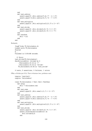 end
        def test_subtrai
            assert_equal(3 ,@clc.subtrai(7,4),"7 - 4 = 3")
            assert_equal(-3,@clc.subtrai(4,7),"4 - 7 =-3")
        end
        def test_multiplica
            assert_equal(4 ,@clc.multiplica(2,2),"2 x 2 = 4")
        end
        def test_divide
            assert_equal(2 ,@clc.divide(4,2),"4 / 2 = 2")
            assert_equal(0 ,@clc.divide(8,0),"8 / 0 = ?")
        end
        def teardown
            @clc = nil
        end
     end
Rodando:
     [taq@~]ruby TC_Calculadora.rb
     Loaded suite TC_Calculadora
     Started
     E...
     Finished in 0.001188 seconds.

       1) Error:
     test_divide(TC_Calculadora):
     ZeroDivisionError: divided by 0
         ./Calculadora.rb:12:in ‘/’
         ./Calculadora.rb:12:in ‘divide’
         TC_Calculadora.rb:20:in ‘test_divide’

     4 tests, 5 assertions, 0 failures, 1 errors
Olha a divis˜o por 0 l´. Para evitarmos isso, podemos usar:
            a         a
     require ’test/unit’
     require ’Calculadora’

     class TC_Calculadora < Test::Unit::TestCase
        def setup
           @clc = Calculadora.new
        end
        def test_soma
           assert_equal(2 ,@clc.soma(1,1),"1 + 2 = 2")
        end
        def test_subtrai
           assert_equal(3 ,@clc.subtrai(7,4),"7 - 4 = 3")
           assert_equal(-3,@clc.subtrai(4,7),"4 - 7 =-3")
        end
        def test_multiplica
           assert_equal(4 ,@clc.multiplica(2,2),"2 x 2 = 4")
        end
        def test_divide
           assert_equal(2 ,@clc.divide(4,2),"4 / 2 = 2")
           assert_raise(ZeroDivisionError) do
              @clc.divide(8,0)
           end

                                                 150
 