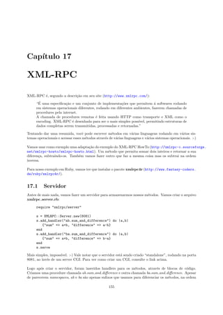Cap´
   ıtulo 17

XML-RPC

XML-RPC ´, segundo a descri¸˜o em seu site (http://www.xmlrpc.com/):
        e                  ca
      ´
     “E uma especiﬁca¸˜o e um conjunto de implementa¸˜es que permitem ´ softwares rodando
                       ca                               co                  a
     em sistemas operacionais diferentes, rodando em diferentes ambientes, fazerem chamadas de
     procedures pela internet.
     A chamada de procedures remotas ´ feita usando HTTP como transporte e XML como o
                                         e
     encoding. XML-RPC ´ desenhada para ser o mais simples poss´
                           e                                      ıvel, permitindo estruturas de
     dados completas serem transmitidas, processadas e retornadas.”

Tentando dar uma resumida, vocˆ pode escrever m´todos em v´rias linguagens rodando em v´rios sis-
                                   e                e             a                              a
temas operacionais e acessar esses m´todos atrav´s de v´rias linguagens e v´rios sistemas operacionais. :-)
                                     e          e      a                   a

Vamos usar como exemplo uma adapta¸˜o do exemplo do XML-RPC HowTo (http://xmlrpc-c.sourceforge.
                                   ca
net/xmlrpc-howto/xmlrpc-howto.html). Um m´todo que permita somar dois inteiros e retornar a sua
                                              e
diferen¸a, subtraindo-os. Tamb´m vamos fazer outro que faz a mesma coisa mas os subtrai na ordem
       c                      e
inversa.

Para nosso exemplo em Ruby, vamos ter que instalar o pacote xmlrpc4r (http://www.fantasy-coders.
de/ruby/xmlrpc4r/).


17.1      Servidor
Antes de mais nada, vamos fazer um servidor para armazenarmos nossos m´todos. Vamos criar o arquivo
                                                                      e
xmlrpc server.rb:

     require "xmlrpc/server"

     s = XMLRPC::Server.new(8081)
     s.add_handler("ab.sum_and_difference") do |a,b|
         {"sum" => a+b, "difference" => a-b}
     end
     s.add_handler("ba.sum_and_difference") do |a,b|
         {"sum" => a+b, "difference" => b-a}
     end
     s.serve

Mais simples, imposs´
                    ıvel. :-) Vale notar que o servidor est´ sendo criado “standalone”, rodando na porta
                                                           a
8081, ao inv´s de um server CGI. Para ver como criar um CGI, consulte o link acima.
            e

Logo ap´s criar o servidor, foram inseridos handlers para os m´todos, atrav´s de blocos de c´digo.
        o                                                      e            e                 o
Criamos uma procedure chamada ab.sum and diﬀerence e outra chamada ba.sum and diﬀerence. Apesar
de parecerem namespaces, ab e ba s˜o apenas suﬁxos que usamos para diferenciar os m´todos, na ordem
                                  a                                                e

                                                   155
 