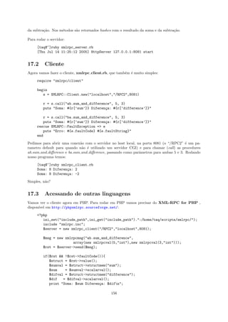 da subtra¸˜o. Nos m´todos s˜o retornados hashes com o resultado da soma e da subtra¸˜o.
         ca        e       a                                                       ca

Para rodar o servidor:

     [taq@~]ruby xmlrpc_server.rb
     [Thu Jul 14 11:25:12 2005] HttpServer 127.0.0.1:8081 start


17.2      Cliente
Agora vamos fazer o cliente, xmlrpc client.rb, que tamb´m ´ muito simples:
                                                       e e

     require "xmlrpc/client"

     begin
        s = XMLRPC::Client.new("localhost","/RPC2",8081)

         r = s.call("ab.sum_and_difference", 5, 3)
         puts "Soma: #{r[’sum’]} Diferen¸a: #{r[’difference’]}"
                                        c

         r = s.call("ba.sum_and_difference", 5, 3)
         puts "Soma: #{r[’sum’]} Diferen¸a: #{r[’difference’]}"
                                        c
     rescue XMLRPC::FaultException => e
         puts "Erro: #{e.faultCode} #{e.faultString}"
     end

Pedimos para abrir uma conex˜o com o servidor no host local, na porta 8081 (o “/RPC2” ´ um pa-
                             a                                                          e
rametro default para quando n˜o ´ utilizado um servidor CGI) e para chamar (call) as procedures
                              a e
ab.sum and diﬀerence e ba.sum and diﬀerence, passando como parˆmetros para ambas 5 e 3. Rodando
                                                              a
nosso programa temos:

     [taq@~]ruby xmlrpc_client.rb
     Soma: 8 Diferen¸a: 2
                    c
     Soma: 8 Diferen¸a: -2
                    c

Simples, n˜o?
          a


17.3      Acessando de outras linguagens
Vamos ver o cliente agora em PHP. Para rodar em PHP vamos precisar do XML-RPC for PHP ,
dispon´ em http://phpxmlrpc.sourceforge.net/:
      ıvel

     <?php
        ini_set("include_path",ini_get("include_path").":/home/taq/scripts/xmlrpc/");
        include "xmlrpc.inc";
        $server = new xmlrpc_client("/RPC2","localhost",8081);

         $msg = new xmlrpcmsg("ab.sum_and_difference",
                        array(new xmlrpcval(5,"int"),new xmlrpcval(3,"int")));
         $rst = $server->send($msg);

         if($rst && !$rst->faultCode()){
            $struct = $rst->value();
            $sumval = $struct->structmem("sum");
            $sum    = $sumval->scalarval();
            $difval = $struct->structmem("difference");
            $dif   = $difval->scalarval();
            print "Soma: $sum Diferen¸a: $difn";
                                     c

                                               156
 