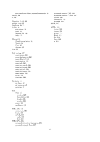 executando um bloco para cada elemento, 38        acessando usando PHP, 156
require, 88                                            acessando usando Python, 157
ri, 11                                                 cliente, 156
                                                       instalando, 155
S´
 ımbolos, 22, 23, 33                                   servidor, 155
shallow copy, 63                                    XSLT, 117
Singleton, 55, 71
String, 16                                          YAML, 113
     concatenar, 18                                    Array, 113
     gsub, 25                                          dump, 114
     heredoc, 18, 100                                  gravar, 114
     index, 25                                         Hash, 114
                                                       ler, 113
Thread, 91                                             lista, 113
     Condition variables, 96                           y, 114
     Mutex, 94
     Proc, 92
     timeout, 92
true, 16

Unit testing, 147
    assert equal, 148
    assert instance of, 148
    assert kind of, 148
    assert match, 148
    assert nil, 148
    assert no match, 148
    assert not equal, 148
    assert not nil, 148
    assert not same, 148
    assert same, 148
    setup, 148
    teardown, 148

Vari´veis, 13
    a
    de classe, 52
    de instˆncia, 47
            a
    privadas, 47

Web
      CGI, 124
        cookies, 125
        formul´rios, 124
               a
        header, 125
        sess˜es, 126
            o
      eruby, 121
      mod ruby, 119

XML, 109, 113
   escrevendo, 110
   lendo, 109
   XPath, 110
      each, 110
      ﬁrst, 110
XML-RPC, 155
   acessando de outras linguagens, 156
   acessando usando Java, 157

                                                  161
 