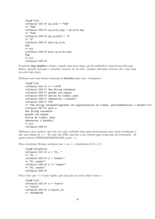 [taq@~]irb
     irb(main):001:0>   my_nick = "TaQ"
     => "TaQ"
     irb(main):002:0>   my_nick_copy = my_nick.dup
     => "TaQ"
     irb(main):003:0>   my_nick[0] = ’S’
     => "S"
     irb(main):004:0>   puts my_nick
     SaQ
     => nil
     irb(main):005:0>   puts my_nick_copy
     TaQ
     => nil
     irb(main):006:0>
O m´todo dup duplica o objeto, criando uma nova c´pia, que foi atribu´ ` vari´vel my nick copy.
    e                                            o                   ıda a   a
Ent˜o, quando trocamos o primeiro caracter de my nick, estamos alterando somente ela e n˜o mais
   a                                                                                     a
my nick copy junto.

Podemos usar uma feature chamada de heredoc para criar “stringonas”:
     [taq@~]irb
     irb(main):001:0> s = <<FIM
     irb(main):002:0" Uma String realmente
     irb(main):003:0" grande com alguns
     irb(main):004:0" saltos de linhas, para
     irb(main):005:0" demonstrar o heredoc!
     irb(main):006:0" FIM
     => "Uma String realmentengrande com algunsnsaltos de linhas, parandemonstrar o heredoc!n"
     irb(main):007:0> puts s
     Uma String realmente
     grande com alguns
     saltos de linhas, para
     demonstrar o heredoc!
     => nil
     irb(main):008:0>
Deﬁnimos uma vari´vel, que tem seu valor atribu´ logo ap´s encontrarmos uma string semelhante `
                   a                           ıdo      o                                       a
que vem depois de <<. No caso usei FIM, mas ﬁca a seu crit´rio qual string usar de terminador. Se
                                                          e
quiser escrever PINDAMONHANGABA, pode. :-)

Para concatenar Strings, podemos usar + ou << (lembraram de C++?):
     [taq@~/trash]irb
     irb(main):001:0> s = "Oi, "
     => "Oi, "
     irb(main):002:0> s + "mundo!"
     => "Oi, mundo!"
     irb(main):003:0> s << "mundo!"
     => "Oi, mundo!"
     irb(main):004:0>
Fica a dica que << ´ mais r´pido, pois n˜o gera um novo objeto como +:
                   e       a            a
     [taq@~]irb
     irb(main):001:0> s = "teste"
     => "teste"
     irb(main):002:0> s.object_id
     => -605086198

                                               18
 