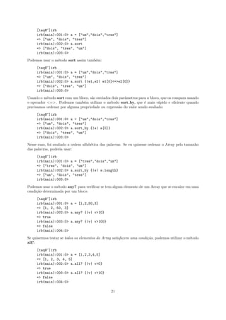 [taq@~]irb
     irb(main):001:0> a = ["um","dois","tres"]
     => ["um", "dois", "tres"]
     irb(main):002:0> a.sort
     => ["dois", "tres", "um"]
     irb(main):003:0>
Podemos usar o m´todo sort assim tamb´m:
                e                    e
     [taq@~]irb
     irb(main):001:0> a = ["um","dois","tres"]
     => ["um", "dois", "tres"]
     irb(main):002:0> a.sort {|e1,e2| e1[0]<=>e2[0]}
     => ["dois", "tres", "um"]
     irb(main):003:0>
Usando o m´todo sort com um bloco, s˜o enviados dois parˆmetros para o bloco, que os compara usando
           e                         a                  a
o operador <=>. Podemos tamb´m utilizar o m´todo sort by, que ´ mais r´pido e eﬁciente quando
                                e              e                   e        a
precisamos ordenar por alguma propriedade ou express˜o do valor sendo avaliado:
                                                    a
     [taq@~]irb
     irb(main):001:0> a = ["um","dois","tres"]
     => ["um", "dois", "tres"]
     irb(main):002:0> a.sort_by {|e| e[0]}
     => ["dois", "tres", "um"]
     irb(main):003:0>
Nesse caso, foi avaliado a ordem alfab´tica das palavras. Se eu quisesse ordenar o Array pelo tamanho
                                      e
das palavras, poderia usar:
     [taq@~]irb
     irb(main):001:0> a = ["tres","dois","um"]
     => ["tres", "dois", "um"]
     irb(main):002:0> a.sort_by {|e| e.length}
     => ["um", "dois", "tres"]
     irb(main):003:0>
Podemos usar o m´todo any? para veriﬁcar se tem algum elemento de um Array que se encaixe em uma
                 e
condi¸˜o determinada por um bloco:
     ca
     [taq@~]irb
     irb(main):001:0> a = [1,2,50,3]
     => [1, 2, 50, 3]
     irb(main):002:0> a.any? {|v| v>10}
     => true
     irb(main):003:0> a.any? {|v| v>100}
     => false
     irb(main):004:0>
Se quisermos testar se todos os elementos do Array satisfazem uma condi¸˜o, podemos utilizar o m´todo
                                                                       ca                       e
all?:
     [taq@~]irb
     irb(main):001:0> a = [1,2,3,4,5]
     => [1, 2, 3, 4, 5]
     irb(main):002:0> a.all? {|v| v>0}
     => true
     irb(main):003:0> a.all? {|v| v>10}
     => false
     irb(main):004:0>

                                                 21
 