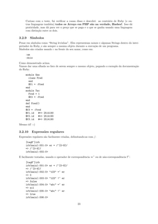 Curioso com o teste, fui veriﬁcar a causa disso e descobri: ao contr´rio de Ruby (e ou-
                                                                         a
     tras linguagens tamb´m) todos os Arrays em PHP s˜o na verdade, Hashes!. Isso d´
                          e                                a                               a
     praticidade, mas d´ para ver o pre¸o que se paga e o que se ganha usando uma linguagem
                       a               c
     com distin¸˜o entre os dois.
                ca

3.2.9    S´
          ımbolos
Pense em s´
          ımbolos como “String levinhas”. Eles representam nomes e algumas Strings dentro do inter-
pretador do Ruby, e s˜o sempre o mesmo objeto durante a execu¸˜o de um programa.
                     a                                        ca
S´
 ımbolos s˜o criados usando : na frente do seu nome, como em:
          a

     :um
     :dois

Como demonstrado acima.
Vamos dar uma olhada no fato de serem sempre o mesmo objeto, pegando o exemplo da documenta¸˜o
                                                                                           ca
do Ruby:

     module One
       class Fred
       end
       $f1 = :Fred
     end
     module Two
       Fred = 1
       $f2 = :Fred
     end
     def Fred()
     end
     $f3 = :Fred
     $f1.id   #=> 2514190
     $f2.id   #=> 2514190
     $f3.id   #=> 2514190

Mesmo id! :-)

3.2.10    Express˜es regulares
                 o
Express˜es regulares s˜o facilmente criadas, delimitando-as com /:
       o              a

     [taq@~]irb
     irb(main):001:0> er = /^[0-9]/
     => /^[0-9]/
     irb(main):002:0>

E facilmente testadas, usando o operador de correspondˆncia =˜ ou de n˜o-correspondˆncia !˜:
                                                      e               a            e

     [taq@~]irb
     irb(main):001:0>    er = /^[0-9]/
     => /^[0-9]/
     irb(main):002:0>    "123" =~ er
     => 0
     irb(main):003:0>    "123" !~ er
     => false
     irb(main):004:0>    "abc" =~ er
     => nil
     irb(main):005:0>    "abc" !~ er
     => true
     irb(main):006:0>

                                                  23
 