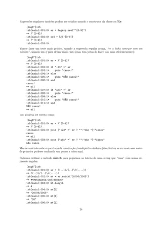Express˜es regulares tamb´m podem ser criadas usando o construtor da classe ou %r:
       o                 e
     [taq@~]irb
     irb(main):001:0> er = Regexp.new("^[0-9]")
     => /^[0-9]/
     irb(main):002:0> er2 = %r{^[0-9]}
     => /^[0-9]/
     irb(main):003:0>
Vamos fazer um teste mais pr´tico, usando a express˜o regular acima, “se a linha come¸ar com um
                             a                      a                                    c
n´mero”, usando um if para deixar mais claro (mas tem jeitos de fazer isso mais eﬁcientemente):
 u
     [taq@~]irb
     irb(main):001:0>     er = /^[0-9]/
     => /^[0-9]/
     irb(main):002:0>     if "123" =~ er
     irb(main):003:1>        puts "casou!"
     irb(main):004:1>     else
     irb(main):005:1*        puts "N~O casou!"
                                    A
     irb(main):006:1>     end
     casou!
     => nil
     irb(main):007:0>     if "abc" =~ er
     irb(main):008:1>        puts "casou!"
     irb(main):009:1>     else
     irb(main):010:1*        puts "N~O casou!"
                                    A
     irb(main):011:1>     end
     N~O casou!
      A
     => nil
Isso poderia ser escrito como:
     [taq@~]irb
     irb(main):001:0> er = /^[0-9]/
     => /^[0-9]/
     irb(main):002:0> puts ("123" =~ er ? "":"n~o ")+"casou"
                                               a
     casou
     => nil
     irb(main):003:0> puts ("abc" =~ er ? "":"n~o ")+"casou"
                                               a
     n~o casou
      a
Mas se vocˆ n˜o sabe o que ´ aquela constru¸˜o (condi¸˜o?verdadeiro:falso) talvez se eu mostrasse assim
          e a              e               ca        ca
de primeira pudesse confundir um pouco a coisa aqui.

Podemos utilizar o m´todo match para pegarmos os tokens de uma string que “casa” com nossa ex-
                    e
press˜o regular:
     a
     [taq@~]irb
     irb(main):001:0> er = /(..)/(..)/(....)/
     => /(..)/(..)/(....)/
     irb(main):002:0> mt = er.match("20/06/2005")
     => #<MatchData:0xb7dd5dd0>
     irb(main):003:0> mt.length
     => 4
     irb(main):004:0> mt[0]
     => "20/06/2005"
     irb(main):005:0> mt[1]
     => "20"
     irb(main):006:0> mt[2]

                                                  24
 