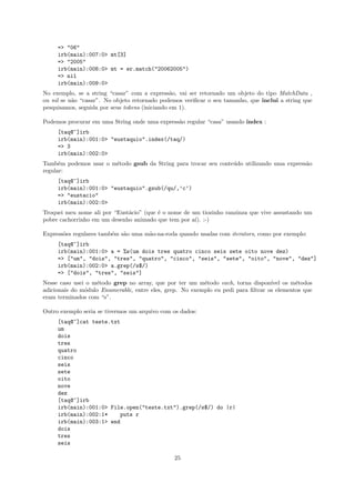 => "06"
     irb(main):007:0> mt[3]
     => "2005"
     irb(main):008:0> mt = er.match("20062005")
     => nil
     irb(main):009:0>
No exemplo, se a string “casar” com a express˜o, vai ser retornado um objeto do tipo MatchData ,
                                                a
ou nil se n˜o “casar”. No objeto retornado podemos veriﬁcar o seu tamanho, que inclui a string que
           a
pesquisamos, seguida por seus tokens (iniciando em 1).

Podemos procurar em uma String onde uma express˜o regular “casa” usando index :
                                               a
     [taq@~]irb
     irb(main):001:0> "eustaquio".index(/taq/)
     => 3
     irb(main):002:0>
Tamb´m podemos usar o m´todo gsub da String para trocar seu conte´do utilizando uma express˜o
      e                e                                         u                         a
regular:
     [taq@~]irb
     irb(main):001:0> "eustaquio".gsub(/qu/,’c’)
     => "eustacio"
     irb(main):002:0>
Troquei meu nome ali por “Eust´cio” (que ´ o nome de um tiozinho ranzinza que vive assustando um
                              a          e
pobre cachorrinho em um desenho animado que tem por a´ :-)
                                                      ı).

Express˜es regulares tamb´m s˜o uma m˜o-na-roda quando usadas com iterators, como por exemplo:
       o                 e   a       a
     [taq@~]irb
     irb(main):001:0> a = %w(um dois tres quatro cinco seis sete oito nove dez)
     => ["um", "dois", "tres", "quatro", "cinco", "seis", "sete", "oito", "nove", "dez"]
     irb(main):002:0> a.grep(/s$/)
     => ["dois", "tres", "seis"]
Nesse caso usei o m´todo grep no array, que por ter um m´todo each, torna dispon´
                   e                                      e                        ıvel os m´todos
                                                                                            e
adicionais do m´dulo Enumerable, entre eles, grep. No exemplo eu pedi para ﬁltrar os elementos que
               o
eram terminados com “s”.

Outro exemplo seria se tivermos um arquivo com os dados:
     [taq@~]cat teste.txt
     um
     dois
     tres
     quatro
     cinco
     seis
     sete
     oito
     nove
     dez
     [taq@~]irb
     irb(main):001:0> File.open("teste.txt").grep(/s$/) do |r|
     irb(main):002:1*    puts r
     irb(main):003:1> end
     dois
     tres
     seis

                                               25
 