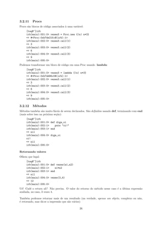 3.2.11    Procs
Procs s˜o blocos de c´digo associados ` uma vari´vel:
       a             o                a         a
     [taq@~]irb
     irb(main):001:0> vezes3 = Proc.new {|n| n*3}
     => #<Proc:0xb7de21fc@(irb):1>
     irb(main):002:0> vezes3.call(1)
     => 3
     irb(main):003:0> vezes3.call(2)
     => 6
     irb(main):004:0> vezes3.call(3)
     => 9
     irb(main):005:0>
Podemos transformar um bloco de c´digo em uma Proc usando lambda:
                                 o
     [taq@~]irb
     irb(main):001:0> vezes3 = lambda {|n| n*3}
     => #<Proc:0xb7dd96c0@(irb):1>
     irb(main):002:0> vezes3.call(1)
     => 3
     irb(main):003:0> vezes3.call(2)
     => 6
     irb(main):004:0> vezes3.call(3)
     => 9
     irb(main):005:0>

3.2.12    M´todos
           e
M´todos tamb´m s˜o muito f´ceis de serem declarados. S˜o definidos usando def, terminando com end
  e            e   a        a                         a
(mais sobre isso na pr´xima se¸˜o):
                      o       ca
     [taq@~]irb
     irb(main):001:0> def diga_oi
     irb(main):002:1>    puts "oi!"
     irb(main):003:1> end
     => nil
     irb(main):004:0> diga_oi
     oi!
     => nil
     irb(main):005:0>

Retornando valores
Olhem que legal:
     [taq@~]irb
     irb(main):001:0> def vezes(n1,n2)
     irb(main):002:1>    n1*n2
     irb(main):003:1> end
     => nil
     irb(main):004:0> vezes(3,4)
     => 12
     irb(main):005:0>
U´! Cadˆ o return ali? N˜o precisa. O valor do retorno do m´todo nesse caso ´ a ultima express˜o
  e      e                  a                              e                e ´               a
avaliada, no caso, 3 vezes 4.

Tamb´m podemos retornar mais de um resultado (na verdade, apenas um objeto, complexo ou n˜o,
      e                                                                                  a
´ retornado, mas d´-se a impress˜o que s˜o v´rios):
e                 a             a       a a

                                                 26
 