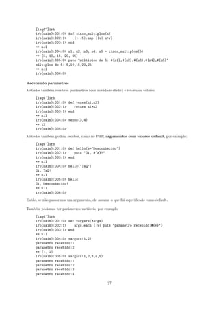 [taq@~]irb
     irb(main):001:0> def cinco_multiplos(n)
     irb(main):002:1>    (1..5).map {|v| n*v}
     irb(main):003:1> end
     => nil
     irb(main):004:0> n1, n2, n3, n4, n5 = cinco_multiplos(5)
     => [5, 10, 15, 20, 25]
     irb(main):005:0> puts "m´ltiplos de 5: #{n1},#{n2},#{n3},#{n4},#{n5}"
                             u
     m´ltiplos de 5: 5,10,15,20,25
      u
     => nil
     irb(main):006:0>

Recebendo parˆmetros
             a
M´todos tamb´m recebem parˆmetros (que novidade ehehe) e retornam valores:
 e          e             a

     [taq@~]irb
     irb(main):001:0> def vezes(n1,n2)
     irb(main):002:1>    return n1*n2
     irb(main):003:1> end
     => nil
     irb(main):004:0> vezes(3,4)
     => 12
     irb(main):005:0>

M´todos tamb´m podem receber, como no PHP, argumentos com valores default, por exemplo:
 e          e

     [taq@~]irb
     irb(main):001:0> def hello(s="Desconhecido")
     irb(main):002:1>    puts "Oi, #{s}!"
     irb(main):003:1> end
     => nil
     irb(main):004:0> hello("TaQ")
     Oi, TaQ!
     => nil
     irb(main):005:0> hello
     Oi, Desconhecido!
     => nil
     irb(main):006:0>

Ent˜o, se n˜o passarmos um argumento, ele assume o que foi especiﬁcado como default.
   a       a

Tamb´m podemos ter parˆmetros vari´veis, por exemplo:
    e                 a           a

     [taq@~]irb
     irb(main):001:0> def vargars(*args)
     irb(main):002:1>    args.each {|v| puts "parametro recebido:#{v}"}
     irb(main):003:1> end
     => nil
     irb(main):004:0> vargars(1,2)
     parametro recebido:1
     parametro recebido:2
     => [1, 2]
     irb(main):005:0> vargars(1,2,3,4,5)
     parametro recebido:1
     parametro recebido:2
     parametro recebido:3
     parametro recebido:4

                                                27
 