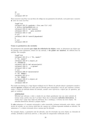 16
     => nil
     irb(main):007:0>
Para converter uma Proc em um bloco de c´digo em um parˆmetro do m´todo, vocˆ pode usar o caracter
                                        o              a          e         e
& antes do nome da Proc:
     [taq@~]irb
     irb(main):001:0> quadrado = Proc.new {|i| i*i}
     => #<Proc:0xb7de2080@(irb):1>
     irb(main):002:0> def teste(n)
     irb(main):003:1>    puts yield(n)
     irb(main):004:1> end
     => nil
     irb(main):005:0> teste(3,&quadrado)
     9
     => nil
     irb(main):006:0>

Como os parˆmetros s˜o enviados
           a        a
Os parˆmetros s˜o passados por c´pia da referˆncia do objeto, ent˜o, se alterarmos um objeto que
       a       a                o            e                   a
foi passado como parˆmetro, dentro de um m´todo, e ele puder ser mut´vel, ele reﬂetir´ fora do
                    a                      e                            a              a
m´todo. Por exemplo:
  e
     [taq@~]irb
     irb(main):001:0>     s = "Oi, mundo!"
     => "Oi, mundo!"
     irb(main):002:0>     s.object_id
     => -605086718
     irb(main):003:0>     def maiusculas(s)
     irb(main):004:1>        s.upcase!
     irb(main):005:1>     end
     => nil
     irb(main):006:0>     maiusculas(s)
     => "OI, MUNDO!"
     irb(main):007:0>     s
     => "OI, MUNDO!"
     irb(main):008:0>     s.object_id
     => -605086718
     irb(main):009:0>
Foi criada uma String (s), e logo depois veriﬁquei seu id. Dentro do m´todo alterei o parˆmetro usando o
                                                                      e                  a
m´todo upcase! veriﬁquei seu valor (que foi alterado para maiusc´las) e seu id, que continua o mesmo,
  e                                                                 u
ent˜o, o objeto foi alterado dentro do m´todo, usando como referˆncia o objeto que ele apontava, que
    a                                     e                         e
pode ser mut´vel.
             a
     ATENCAO!¸˜
     M´todos que alteram o valor e estado de um objeto geralmente tem um outro m´todo de
       e                                                                           e
     mesmo nome, por´m com um ! no ﬁnal. Esses s˜o os chamados m´todos destrutivos. A
                      e                             a                e
     vers˜o sem ! pega uma c´pia da referˆncia, faz a mudan¸a, e retorna um novo objeto. Os
         a                    o           e                c
     m´todos destrutivos alteram o pr´prio objeto.
       e                             o
Se n˜o us´ssemos o !, somente retornando o valor convertido, ter´
    a     a                                                        ıamos retornado outro objeto, criado
dentro do m´todo, no seu retorno (pelo fato de s.upcase ser a ultima express˜o avaliada no m´todo). Se
            e                                                 ´             a               e
us´ssemos o !, o objeto retornado seria o mesmo que foi alterado.
  a

No exemplo abaixo, o parˆmetro n˜o foi alterado, mas foi retornado um novo objeto na chamada do
                         a       a
m´todo, atribu´ ` referˆncia anterior, s. Isso pode ser comprovado veriﬁcando seu id:
 e            ıdo a    e

                                                  29
 