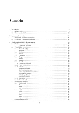 Sum´rio
   a

1 Introdu¸˜o
         ca                                                                                              9
  1.1 O que ´ Ruby . . . . . . . . . . . . . . . . . . . . . . . . . . . . . . . . . . . . . . . . . . . 9
            e
  1.2 Onde encontro Ruby . . . . . . . . . . . . . . . . . . . . . . . . . . . . . . . . . . . . . . . 10

2 Arrumando as coisas                                                                                 11
  2.1 Preparando sua fonte de consultas . . . . . . . . . . . . . . . . . . . . . . . . . . . . . . . 11
  2.2 Preparando o ambiente de trabalho . . . . . . . . . . . . . . . . . . . . . . . . . . . . . . . 11

3 Conhecendo o b´sico da linguagem
                    a                                                                                                                                               13
  3.1 Vari´veis . . . . . . . . . . . . . . . . . . .
           a                                            .   .   .   .   .   .   .   .   .   .   .   .   .   .   .   .   .   .   .   .   .   .   .   .   .   .   .   13
      3.1.1 Escopo das vari´veis . . . . . . . .
                                a                       .   .   .   .   .   .   .   .   .   .   .   .   .   .   .   .   .   .   .   .   .   .   .   .   .   .   .   14
  3.2 Tipos b´sicos . . . . . . . . . . . . . . . .
              a                                         .   .   .   .   .   .   .   .   .   .   .   .   .   .   .   .   .   .   .   .   .   .   .   .   .   .   .   15
      3.2.1 Blocos de c´digo . . . . . . . . . .
                           o                            .   .   .   .   .   .   .   .   .   .   .   .   .   .   .   .   .   .   .   .   .   .   .   .   .   .   .   15
      3.2.2 N´meros . . . . . . . . . . . . . . .
                u                                       .   .   .   .   .   .   .   .   .   .   .   .   .   .   .   .   .   .   .   .   .   .   .   .   .   .   .   15
      3.2.3 Booleanos . . . . . . . . . . . . . .       .   .   .   .   .   .   .   .   .   .   .   .   .   .   .   .   .   .   .   .   .   .   .   .   .   .   .   16
      3.2.4 Strings . . . . . . . . . . . . . . . .     .   .   .   .   .   .   .   .   .   .   .   .   .   .   .   .   .   .   .   .   .   .   .   .   .   .   .   16
      3.2.5 Constantes . . . . . . . . . . . . .        .   .   .   .   .   .   .   .   .   .   .   .   .   .   .   .   .   .   .   .   .   .   .   .   .   .   .   19
      3.2.6 Ranges . . . . . . . . . . . . . . .        .   .   .   .   .   .   .   .   .   .   .   .   .   .   .   .   .   .   .   .   .   .   .   .   .   .   .   19
      3.2.7 Arrays . . . . . . . . . . . . . . . .      .   .   .   .   .   .   .   .   .   .   .   .   .   .   .   .   .   .   .   .   .   .   .   .   .   .   .   20
      3.2.8 Hashes . . . . . . . . . . . . . . . .      .   .   .   .   .   .   .   .   .   .   .   .   .   .   .   .   .   .   .   .   .   .   .   .   .   .   .   22
      3.2.9 S´ ımbolos . . . . . . . . . . . . . .      .   .   .   .   .   .   .   .   .   .   .   .   .   .   .   .   .   .   .   .   .   .   .   .   .   .   .   23
      3.2.10 Express˜es regulares . . . . . . . .
                      o                                 .   .   .   .   .   .   .   .   .   .   .   .   .   .   .   .   .   .   .   .   .   .   .   .   .   .   .   23
      3.2.11 Procs . . . . . . . . . . . . . . . .      .   .   .   .   .   .   .   .   .   .   .   .   .   .   .   .   .   .   .   .   .   .   .   .   .   .   .   26
      3.2.12 M´todos . . . . . . . . . . . . . . .
                e                                       .   .   .   .   .   .   .   .   .   .   .   .   .   .   .   .   .   .   .   .   .   .   .   .   .   .   .   26
             Retornando valores . . . . . . . . .       .   .   .   .   .   .   .   .   .   .   .   .   .   .   .   .   .   .   .   .   .   .   .   .   .   .   .   26
             Recebendo parˆmetros . . . . . . .
                               a                        .   .   .   .   .   .   .   .   .   .   .   .   .   .   .   .   .   .   .   .   .   .   .   .   .   .   .   27
             Como os parˆmetros s˜o enviados
                             a         a                .   .   .   .   .   .   .   .   .   .   .   .   .   .   .   .   .   .   .   .   .   .   .   .   .   .   .   29
             M´todos destrutivos . . . . . . . .
                e                                       .   .   .   .   .   .   .   .   .   .   .   .   .   .   .   .   .   .   .   .   .   .   .   .   .   .   .   35
             M´todos predicados . . . . . . . .
                e                                       .   .   .   .   .   .   .   .   .   .   .   .   .   .   .   .   .   .   .   .   .   .   .   .   .   .   .   35
             M´todos ou fun¸˜es . . . . . . . .
                e               co                      .   .   .   .   .   .   .   .   .   .   .   .   .   .   .   .   .   .   .   .   .   .   .   .   .   .   .   35
      3.2.13 Operadores . . . . . . . . . . . . .       .   .   .   .   .   .   .   .   .   .   .   .   .   .   .   .   .   .   .   .   .   .   .   .   .   .   .   36
      3.2.14 Juntando tudo . . . . . . . . . . .        .   .   .   .   .   .   .   .   .   .   .   .   .   .   .   .   .   .   .   .   .   .   .   .   .   .   .   37
  3.3 Estruturas de controle . . . . . . . . . . .      .   .   .   .   .   .   .   .   .   .   .   .   .   .   .   .   .   .   .   .   .   .   .   .   .   .   .   41
      3.3.1 Condicionais . . . . . . . . . . . .        .   .   .   .   .   .   .   .   .   .   .   .   .   .   .   .   .   .   .   .   .   .   .   .   .   .   .   41
             if . . . . . . . . . . . . . . . . . . .   .   .   .   .   .   .   .   .   .   .   .   .   .   .   .   .   .   .   .   .   .   .   .   .   .   .   .   41
             unless . . . . . . . . . . . . . . . .     .   .   .   .   .   .   .   .   .   .   .   .   .   .   .   .   .   .   .   .   .   .   .   .   .   .   .   41
             case . . . . . . . . . . . . . . . . .     .   .   .   .   .   .   .   .   .   .   .   .   .   .   .   .   .   .   .   .   .   .   .   .   .   .   .   42
      3.3.2 Loops . . . . . . . . . . . . . . . .       .   .   .   .   .   .   .   .   .   .   .   .   .   .   .   .   .   .   .   .   .   .   .   .   .   .   .   42
             while . . . . . . . . . . . . . . . . .    .   .   .   .   .   .   .   .   .   .   .   .   .   .   .   .   .   .   .   .   .   .   .   .   .   .   .   42
             for . . . . . . . . . . . . . . . . . .    .   .   .   .   .   .   .   .   .   .   .   .   .   .   .   .   .   .   .   .   .   .   .   .   .   .   .   43
             until . . . . . . . . . . . . . . . . .    .   .   .   .   .   .   .   .   .   .   .   .   .   .   .   .   .   .   .   .   .   .   .   .   .   .   .   44
             begin . . . . . . . . . . . . . . . .      .   .   .   .   .   .   .   .   .   .   .   .   .   .   .   .   .   .   .   .   .   .   .   .   .   .   .   44
             loop . . . . . . . . . . . . . . . . .     .   .   .   .   .   .   .   .   .   .   .   .   .   .   .   .   .   .   .   .   .   .   .   .   .   .   .   44
  3.4 Coment´rios no c´digo . . . . . . . . . . .
              a          o                              .   .   .   .   .   .   .   .   .   .   .   .   .   .   .   .   .   .   .   .   .   .   .   .   .   .   .   45

                                                        3
 