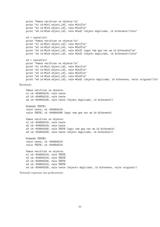 print   "Vamos verificar os objetos:n"
     print   "s1 id:#{s1.object_id}, vale #{s1}n"
     print   "s2 id:#{s2.object_id}, vale #{s2}n"
     print   "sd id:#{sd.object_id}, vale #{sd} (objeto duplicado, id diferente!)nn"

     s3 = teste1(s1)
     print "Vamos verificar os objetos:n"
     print "s1 id:#{s1.object_id}, vale #{s1}n"
     print "s2 id:#{s2.object_id}, vale #{s2}n"
     print "s3 id:#{s3.object_id}, vale #{s3} (aqui tem que ter um id diferente)n"
     print "sd id:#{sd.object_id}, vale #{sd} (objeto duplicado, id diferente!)nn"

     s4 = teste2(s1)
     print "Vamos verificar os objetos:n"
     print "s1 id:#{s1.object_id}, vale #{s1}n"
     print "s2 id:#{s2.object_id}, vale #{s2}n"
     print "s3 id:#{s3.object_id}, vale #{s3}n"
     print "s4 id:#{s4.object_id}, vale #{s4}n"
     print "sd id:#{sd.object_id}, vale #{sd} (objecto duplicado, id diferente, valor original!)n"

Resultado:

     Vamos verificar os objetos:
     s1 id:-604854218, vale teste
     s2 id:-604854218, vale teste
     sd id:-604854228, vale teste (objeto duplicado, id diferente!)

     Rodando TESTE1
     valor teste, id -604854218
     valor TESTE, id -604854348 (aqui tem que ter um id diferente)

     Vamos verificar os objetos:
     s1 id:-604854218, vale teste
     s2 id:-604854218, vale teste
     s3 id:-604854348, vale TESTE (aqui tem que ter um id diferente)
     sd id:-604854228, vale teste (objeto duplicado, id diferente!)

     Rodando TESTE2
     valor teste, id -604854218
     valor TESTE, id -604854218

     Vamos verificar os objetos:
     s1 id:-604854218, vale TESTE
     s2 id:-604854218, vale TESTE
     s3 id:-604854548, vale TESTE
     s4 id:-604854218, vale TESTE
     sd id:-604854228, vale teste (objecto duplicado, id diferente, valor original!)

Tentando expressar isso graﬁcamente:




                                            31
 