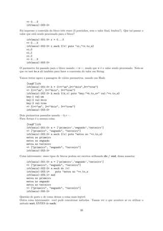 => 0...3
     irb(main):003:0>

Foi impresso o conte´do do bloco trˆs vezes (3 pontinhos, sem o valor ﬁnal, lembra?). Que tal passar o
                    u              e
valor que est´ sendo processado para o bloco?
             a

     irb(main):001:0> r = 0...3
     => 0...3
     irb(main):002:0> r.each {|v| puts "oi,"+v.to_s}
     oi,0
     oi,1
     oi,2
     => 0...3
     irb(main):003:0>

O parˆmetro foi passado para o bloco usando —v—, sendo que v ´ o valor sendo processado. Note-se
     a                                                            e
que eu usei to s ali tamb´m para fazer a convers˜o do valor em String.
                         e                      a

Vamos testar agora a passagem de v´rios parametros, usando um Hash:
                                  a

     [taq@~]irb
     irb(main):001:0> h = {1=>"um",2=>"dois",3=>"tres"}
     => {1=>"um", 2=>"dois", 3=>"tres"}
     irb(main):002:0> h.each {|k,v| puts "key:"+k.to_s+" val:"+v.to_s}
     key:1 val:um
     key:2 val:dois
     key:3 val:tres
     => {1=>"um", 2=>"dois", 3=>"tres"}
     irb(main):003:0>

Dois parˆmetros passados usando —k,v—.
        a
Para Arrays ´ a mesma coisa:
            e

     [taq@~]irb
     irb(main):001:0> a = [’primeiro’,’segundo’,’terceiro’]
     => ["primeiro", "segundo", "terceiro"]
     irb(main):002:0> a.each {|v| puts "estou no "+v.to_s}
     estou no primeiro
     estou no segundo
     estou no terceiro
     => ["primeiro", "segundo", "terceiro"]
     irb(main):003:0>

Coisa interessante: esses tipos de blocos podem ser escritos utilizando do / end, dessa maneira:

     irb(main):001:0> a = [’primeiro’,’segundo’,’terceiro’]
     => ["primeiro", "segundo", "terceiro"]
     irb(main):002:0> a.each do |v|
     irb(main):003:1*    puts "estou no "+v.to_s
     irb(main):004:1> end
     estou no primeiro
     estou no segundo
     estou no terceiro
     => ["primeiro", "segundo", "terceiro"]
     irb(main):005:0>

Quest˜o de gosto e de como deixar a coisa mais leg´
     a                                            ıvel.
Outra coisa interessante: vocˆ pode concatenar m´todos. Vamos ver o que acontece se eu utilizar o
                             e                    e
m´todo sort ANTES de each:
 e

                                                  39
 