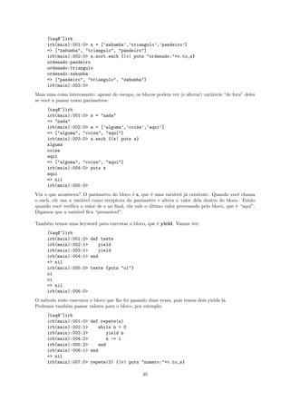 [taq@~]irb
     irb(main):001:0> a = [’zabumba’,’triangulo’,’pandeiro’]
     => ["zabumba", "triangulo", "pandeiro"]
     irb(main):002:0> a.sort.each {|v| puts "ordenado:"+v.to_s}
     ordenado:pandeiro
     ordenado:triangulo
     ordenado:zabumba
     => ["pandeiro", "triangulo", "zabumba"]
     irb(main):003:0>
Mais uma coisa interessante: apesar do escopo, os blocos podem ver (e alterar) vari´veis “de fora” deles
                                                                                   a
se vocˆ a passar como parˆmetros:
      e                  a
     [taq@~]irb
     irb(main):001:0> s = "nada"
     => "nada"
     irb(main):002:0> a = [’alguma’,’coisa’,’aqui’]
     => ["alguma", "coisa", "aqui"]
     irb(main):003:0> a.each {|s| puts s}
     alguma
     coisa
     aqui
     => ["alguma", "coisa", "aqui"]
     irb(main):004:0> puts s
     aqui
     => nil
     irb(main):005:0>
Viu o que aconteceu? O parˆmetro do bloco ´ s, que ´ uma vari´vel j´ existente. Quando vocˆ chama
                             a               e        e         a     a                       e
o each, ele usa a vari´vel como receptora do parˆmetro e altera o valor dela dentro do bloco. Ent˜o
                      a                          a                                                 a
quando vocˆ veriﬁca o valor de s no ﬁnal, ela vale o ultimo valor processado pelo bloco, que ´ “aqui”.
            e                                        ´                                       e
Digamos que a vari´vel ﬁca “perme´vel”.
                   a               a

Tamb´m temos uma keyword para executar o bloco, que ´ yield. Vamos ver:
    e                                               e
     [taq@~]irb
     irb(main):001:0> def teste
     irb(main):002:1>    yield
     irb(main):003:1>    yield
     irb(main):004:1> end
     => nil
     irb(main):005:0> teste {puts "oi"}
     oi
     oi
     => nil
     irb(main):006:0>
O m´todo teste executou o bloco que lhe foi passado duas vezes, pois temos dois yields l´.
   e                                                                                    a
Podemos tamb´m passar valores para o bloco, por exemplo:
             e
     [taq@~]irb
     irb(main):001:0> def repete(n)
     irb(main):002:1>    while n > 0
     irb(main):003:2>        yield n
     irb(main):004:2>        n -= 1
     irb(main):005:2>    end
     irb(main):006:1> end
     => nil
     irb(main):007:0> repete(3) {|v| puts "numero:"+v.to_s}

                                                  40
 