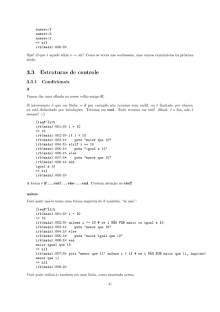 numero:3
      numero:2
      numero:1
      => nil
      irb(main):008:0>

Ops! O que ´ aquele while e -= ali? Como se vocˆs n˜o soubessem, mas vamos examin´-los na pr´xima
           e                                   e a                               a          o
se¸˜o.
  ca


3.3      Estruturas de controle
3.3.1     Condicionais
if
Vamos dar uma olhada no nosso velho amigo if.

O interessante ´ que em Ruby, o if por exemplo n˜o termina com endif, ou ´ limitado por chaves,
               e                                a                        e
ou est´ delimitado por tabula¸˜es. Termina em end. Tudo termina em end! Aﬁnal, ´ o ﬁm, n˜o ´
      a                      co                                                  e        a e
mesmo? :-)

      [taq@~]irb
      irb(main):001:0>      i = 10
      => 10
      irb(main):002:0>      if i > 10
      irb(main):003:1>         puts "maior que 10"
      irb(main):004:1>      elsif i == 10
      irb(main):005:1>         puts "igual a 10"
      irb(main):006:1>      else
      irb(main):007:1*         puts "menor que 10"
      irb(main):008:1>      end
      igual a 10
      => nil
      irb(main):009:0>

A forma ´ if . . . elsif . . . else . . . end. Prestem aten¸˜o no elsif!
        e                                                  ca

unless
Vocˆ pode us´-lo como uma forma negativa do if tamb´m, “se n˜o”:
   e        a                                      e        a

      [taq@~]irb
      irb(main):001:0> i = 10
      => 10
      irb(main):002:0> unless i >= 10 # se i N~O FOR maior ou igual a 10
                                              A
      irb(main):003:1>    puts "menor que 10"
      irb(main):004:1> else
      irb(main):005:1*    puts "maior igual que 10"
      irb(main):006:1> end
      maior igual que 10
      => nil
      irb(main):007:0> puts "menor que 11" unless i > 11 # se i N~O FOR maior que 11, imprima!
                                                                 A
      menor que 11
      => nil
      irb(main):008:0>

Vocˆ pode utiliz´-lo tamb´m em uma linha, como mostrado acima.
   e            a        e

                                                       41
 