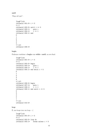 until
“Fa¸a at´ que”:
   c    e


        [taq@~]irb
        irb(main):001:0> i = 0
        => 0
        irb(main):002:0> until i == 5
        irb(main):003:1>    puts i
        irb(main):004:1>    i += 1
        irb(main):005:1> end
        0
        1
        2
        3
        4
        => nil
        irb(main):006:0>

begin
Podemos combinar o begin com while e until, no seu ﬁnal:

        [taq@~]irb
        irb(main):001:0>   i = 0
        => 0
        irb(main):002:0>   begin
        irb(main):003:1*      puts i
        irb(main):004:1>      i += 1
        irb(main):005:1>   end while i < 5
        0
        1
        2
        3
        4
        => nil
        irb(main):006:0>   begin
        irb(main):007:1*      puts i
        irb(main):008:1>      i -= 1
        irb(main):009:1>   end until i == 0
        5
        4
        3
        2
        1
        => nil
        irb(main):010:0>

loop
´
E, nos loops tem um loop. :-)

        [taq@~]irb
        irb(main):001:0> i = 0
        => 0
        irb(main):002:0> loop do
        irb(main):003:1*    break unless i < 5

                                              44
 