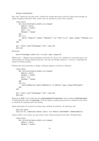 #<Carro:0xb7e56cb4>
Feio, n˜o? Vamos dar um jeito nisso. Lembra que usamos to s para converter objetos para Strings em
       a
alguns exemplos anteriores? Bom, vamos criar um m´todo to s para Carro tamb´m:
                                                  e                         e
     class Carro
        def initialize(marca,modelo,cor,tanque)
           @marca = marca
           @modelo = modelo
           @cor = cor
           @tanque = tanque
        end
        def to_s
           "marca:"+@marca+" modelo:"+@modelo+" cor:"+@cor.to_s+" capac.tanque:"+@tanque.to_s
        end
     end

     gol = Carro::new("Volkswagen","Gol",:azul,50)
     puts gol
Resultado:
     marca:Volkswagen modelo:Gol cor:azul capac.tanque:50
Melhor n˜o? :-) Reparem que ﬁz algumas convers˜es ali. Na cor, ﬁz o s´
         a                                     o                     ımbolo ser convertido para a sua
representa¸˜o em String (s´
           ca             ımbolos parecem, mas n˜o s˜o Strings, lembra?) e converti a capacidade do
                                                 a a
tanque em String tamb´m.
                      e

Podemos dar uma encurtada no c´digo e eliminar algumas convers˜es se ﬁzermos:
                              o                               o
     class Carro
        def initialize(marca,modelo,cor,tanque)
           @marca = marca
           @modelo = modelo
           @cor = cor
           @tanque = tanque
        end
        def to_s
           "marca:#{@marca} modelo:#{@modelo} cor:#{@cor} capac.tanque:#{@tanque}"
        end
     end

     gol = Carro::new("Volkswagen","Gol",:azul,50)
     puts gol
Reparem no #{}: isso ´ conhecido como interpola¸˜o de express˜o, onde a sequˆncia #{express˜o}
                      e                          ca               a              e                 a
´ substitu´ pelo valor da express˜o. E ele foi esperto o bastante para invocar o m´todo to s l´ e fazer
e         ıda                     a                                                e          a
a convers˜o da express˜o para uma String.
          a           a

Agora precisamos de um jeito de acessar essas vari´veis de instˆncia. Se tentarmos usar
                                                  a            a
     puts gol.marca
     Carro.rb:15: undefined method ‘marca’ for #<Carro:0xb7e56930> (NoMethodError)
vamos receber o erro acima, por que marca ´ uma vari´vel privada ali da classe. Podemos fazer:
                                          e         a
     class Carro
        def initialize(marca,modelo,cor,tanque)
           @marca = marca
           @modelo = modelo

                                                  48
 