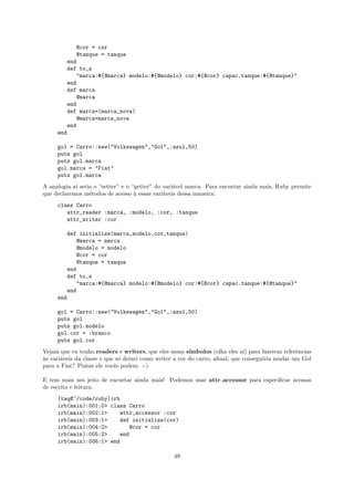 @cor = cor
            @tanque = tanque
        end
        def to_s
            "marca:#{@marca} modelo:#{@modelo} cor:#{@cor} capac.tanque:#{@tanque}"
        end
        def marca
            @marca
        end
        def marca=(marca_nova)
            @marca=marca_nova
        end
     end

     gol = Carro::new("Volkswagen","Gol",:azul,50)
     puts gol
     puts gol.marca
     gol.marca = "Fiat"
     puts gol.marca
A analogia a´ seria o “setter” e o “getter” do vari´vel marca. Para encurtar ainda mais, Ruby permite
            ı                                      a
que declaremos m´todos de acesso ` essas vari´veis dessa maneira:
                  e                 a          a
     class Carro
        attr_reader :marca, :modelo, :cor, :tanque
        attr_writer :cor

        def initialize(marca,modelo,cor,tanque)
           @marca = marca
           @modelo = modelo
           @cor = cor
           @tanque = tanque
        end
        def to_s
           "marca:#{@marca} modelo:#{@modelo} cor:#{@cor} capac.tanque:#{@tanque}"
        end
     end

     gol = Carro::new("Volkswagen","Gol",:azul,50)
     puts gol
     puts gol.modelo
     gol.cor = :branco
     puts gol.cor
Vejam que eu tenho readers e writers, que eles usam s´   ımbolos (olha eles a´ para fazerem referˆncias
                                                                              ı)                 e
a
`s vari´veis da classe e que s´ deixei como writer a cor do carro, aﬁnal, que conseguiria mudar um Gol
       a                      o
para a Fiat? Pintar ele vocˆs podem. :-)
                            e

E tem mais um jeito de encurtar ainda mais! Podemos usar attr accessor para especiﬁcar acessos
de escrita e leitura:
     [taq@~/code/ruby]irb
     irb(main):001:0> class Carro
     irb(main):002:1>    attr_accessor :cor
     irb(main):003:1>    def initialize(cor)
     irb(main):004:2>        @cor = cor
     irb(main):005:2>    end
     irb(main):006:1> end

                                                  49
 