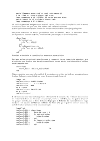 marca:Volkswagen modelo:Gol cor:azul capac.tanque:50
     O carro tem 50 litros de combustivel ainda.
     Isso corresponde ` 13.2100396301189 gal~es sobrando ainda.
                      a                     o
     Agora o carro tem 10.0 gal~es de combustivel.
                               o
     Isso corresponde ` 37.85 litros.
                      a

Os m´todos galoes no tanque s˜o os atributos virtuais, m´todos que se comportam como se fossem
      e                            a                           e
atributos da classe, aos quais vocˆ pode atribuir e ler valores normalmente.
                                  e
Note-se que deu um n´mero bem extenso ali, mas n˜o vamos falar de formata¸˜o por enquanto.
                       u                              a                      ca

Uma coisa interessante em Ruby ´ que as classes nunca s˜o fechadas. Ent˜o, se precisarmos adicio-
                                e                       a               a
nar alguns novos m´todos em Carro, dinˆmicamente, por exemplo, s´ ter´
                  e                   a                         o    ıamos que fazer:

     class Carro
        def novo_metodo
           puts "novo m´todo"
                       e
        end
        def mais_um_novo_metodo
           puts "mais um novo m´todo"
                               e
        end
     end

Feito isso, as instˆncias de carro j´ podem acessar seus novos m´todos.
                   a                a                           e

Isso pode ser bastante poderoso para alterarmos as classes sem ter que reescrevˆ-las novamente. Mas
                                                                               e
se quisermos uma deﬁni¸˜o nova sem algum m´todo sem precisar sair do programa (e alterar o c´digo
                       ca                    e                                                 o
antes), podemos fazer:

     class Carro
         remove_method :mais_um_novo_metodo
     end

S´ para completar nosso papo sobre vari´veis de instˆncia, deixe-me dizer que podemos acessar constantes
 o                                     a            a
de classe facilmente, assim (saindo um pouco do nosso exemplo do carro):

     [taq@~]irb
     irb(main):001:0> class Valores
     irb(main):002:1>    Pi = 3.1515926
     irb(main):003:1> end
     => 3.1515926
     irb(main):004:0> Valores::Pi
     => 3.1515926
     irb(main):005:0>

E vale mencionar uma coisa muito importante sobre vari´veis de instˆncia: elas podem ser criadas dentro
                                                      a            a
de qualquer m´todo da sua classe (no nosso exemplo, usamos o initialize, mas elas podem “pipocar”
              e
em qualquer m´todo), mas se forem declaradas logo ap´s a deﬁni¸˜o da classe (dentro do corpo
                e                                       o            ca
da classe) vocˆ tem uma vari´vel de instˆncia de classe (!!!), que s´ pode ser acessada usando um
              e              a           a                             o
m´todo de classe (pr´xima se¸˜o), como no exemplo:
  e                 o       ca

     [taq@~]irb
     irb(main):001:0> class Carro
     irb(main):002:1>    @qtde_de_rodas = 4
     irb(main):003:1>    def get_qtde_rodas
     irb(main):004:2>        @qtde_de_rodas
     irb(main):005:2>    end
     irb(main):006:1>    def Carro.get_qtde_rodas
     irb(main):007:2>        @qtde_de_rodas
     irb(main):008:2>    end

                                                  51
 