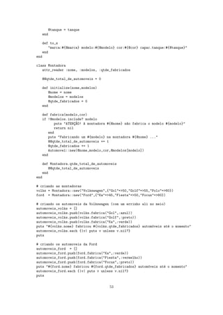 @tanque = tanque
   end

   def to_s
       "marca:#{@marca} modelo:#{@modelo} cor:#{@cor} capac.tanque:#{@tanque}"
   end
end

class Montadora
   attr_reader :nome, :modelos, :qtde_fabricados

   @@qtde_total_de_automoveis = 0

   def initialize(nome,modelos)
       @nome = nome
       @modelos = modelos
       @qtde_fabricados = 0
   end

   def fabrica(modelo,cor)
   if !@modelos.include? modelo
          puts "ATENC~O! A montadora #{@nome} n~o fabrica o modelo #{modelo}"
                     ¸A                        a
          return nil
       end
       puts "Fabricando um #{modelo} na montadora #{@nome} ..."
       @@qtde_total_de_automoveis += 1
       @qtde_fabricados += 1
       Automovel::new(@nome,modelo,cor,@modelos[modelo])
   end

   def Montadora.qtde_total_de_automoveis
       @@qtde_total_de_automoveis
   end
end

# criando as montadoras
volks = Montadora::new("Volkswagen",{"Gol"=>50,"Golf"=>55,"Polo"=>60})
ford = Montadora::new("Ford",{"Ka"=>45,"Fiesta"=>50,"Focus"=>60})

# criando os automoveis da Volkswagen (com um errinho ali no meio)
automoveis_volks = []
automoveis_volks.push(volks.fabrica("Gol",:azul))
automoveis_volks.push(volks.fabrica("Golf",:preto))
automoveis_volks.push(volks.fabrica("Ka",:verde))
puts "#{volks.nome} fabricou #{volks.qtde_fabricados} autom´veis at´ o momento"
                                                           o       e
automoveis_volks.each {|v| puts v unless v.nil?}
puts

# criando os automoveis da Ford
automoveis_ford = []
automoveis_ford.push(ford.fabrica("Ka",:verde))
automoveis_ford.push(ford.fabrica("Fiesta",:vermelho))
automoveis_ford.push(ford.fabrica("Focus",:preto))
puts "#{ford.nome} fabricou #{ford.qtde_fabricados} autom´veis at´ o momento"
                                                         o       e
automoveis_ford.each {|v| puts v unless v.nil?}
puts


                                     53
 