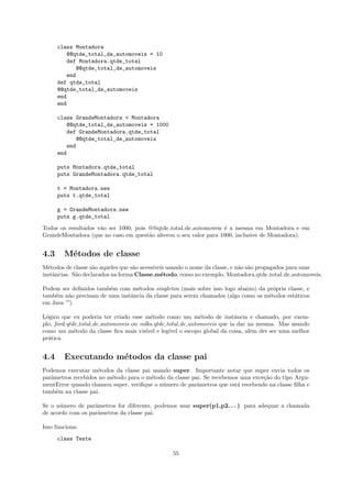 class Montadora
          @@qtde_total_de_automoveis = 10
          def Montadora.qtde_total
             @@qtde_total_de_automoveis
          end
      def qtde_total
      @@qtde_total_de_automoveis
      end
      end

      class GrandeMontadora < Montadora
         @@qtde_total_de_automoveis = 1000
         def GrandeMontadora.qtde_total
            @@qtde_total_de_automoveis
         end
      end

      puts Montadora.qtde_total
      puts GrandeMontadora.qtde_total

      t = Montadora.new
      puts t.qtde_total

      g = GrandeMontadora.new
      puts g.qtde_total
Todos os resultados v˜o ser 1000, pois @@qtde total de automoveis ´ a mesma em Montadora e em
                     a                                            e
GrandeMontadora (que no caso em quest˜o alterou o seu valor para 1000, inclusive de Montadora).
                                       a


4.3     M´todos de classe
         e
M´todos de classe s˜o aqueles que s˜o acess´
  e                 a              a       ıveis usando o nome da classe, e n˜o s˜o propagados para suas
                                                                             a a
instˆncias. S˜o declarados na forma Classe.m´todo, como no exemplo, Montadora.qtde total de automoveis.
    a        a                                e

Podem ser deﬁnidos tamb´m com m´todos singleton (mais sobre isso logo abaixo) da pr´pria classe, e
                        e        e                                                  o
tamb´m n˜o precisam de uma instˆncia da classe para serem chamados (algo como os m´todos est´ticos
    e    a                     a                                                  e         a
em Java —).

L´gico que eu poderia ter criado esse m´todo como um m´todo de instˆncia e chamado, por exem-
 o                                        e                   e            a
plo, ford.qtde total de automoveis ou volks.qtde total de automoveis que ia dar na mesma. Mas usando
como um m´todo da classe ﬁca mais vis´ e leg´ o escopo global da coisa, al´m der ser uma melhor
             e                          ıvel      ıvel                           e
pr´tica.
  a


4.4     Executando m´todos da classe pai
                    e
Podemos executar m´todos da classe pai usando super. Importante notar que super envia todos os
                    e
parˆmetros recebidos no m´todo para o m´todo da classe pai. Se recebemos uma exce¸˜o do tipo Argu-
   a                     e             e                                         ca
mentError quando chamou super, veriﬁque o n´mero de parˆmetros que est´ recebendo na classe ﬁlha e
                                           u             a              a
tamb´m na classe pai.
     e

Se o n´mero de parˆmetros for diferente, podemos usar super(p1,p2. . . ) para adequar a chamada
      u            a
de acordo com os parˆmetros da classe pai.
                    a

Isso funciona:
      class Teste

                                                55
 