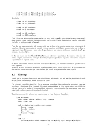 print "caixa1 tem #{caixa1.qtde} parafusosn"
      print "caixa2 tem #{caixa2.qtde} parafusosnn"

Resultado:

      caixa1 tem 10 parafusos
      caixa2 tem 30 parafusos

      caixa1 tem 40 parafusos
      caixa2 tem 0 parafusos

      caixa1 tem 40 parafusos
      caixa2 tem 100 parafusos

Para evitar que sejam criadas caixas vazias, eu gerei uma exce¸˜o (que vamos estudar mais tarde),
                                                              ca
onde somente caixas com uma quantidade maior que 0 sejam criadas. Logo depois, redeﬁni o operador
(m´todo) +, utilizando def +(outra).
  e

Para dar um seguran¸a maior ali, vou permitir que a classe seja somada apenas com outra caixa de
                      c
parafusos (despeja uma dentro da outra!) ou com parafusos individuais, assim sendo, vou veriﬁcar se
o parˆmetro que foi passado ´ uma caixa de parafusos ou um n´mero, utilizando o m´todo is a?, que
     a                      e                                u                    e
retorna o tipo do objeto.

Se for um objeto do tipo CaixaDeParafusos, eu adiciono a quantidade da segunda caixa na pri-
meira, e l´gico, como n˜o h´ o milagre da multiplica¸˜o dos parafusos, fa¸o uma consistˆncia ali e zero
          o            a a                          ca                   c             e
a quantidade da segunda caixa.

Se forem adicionados apenas parafusos individuais (Fixnum), eu somente aumento a quantidade da
caixa e pronto.
Reparem no ﬁnal, que estou retornando o pr´prio objeto, isso ´ muito importante. Se eu deixasse sem
                                               o                  e
esse retorno, caixa1 valeria o que fosse avaliado por ultimo ali e perder´
                                                      ´                  ıamos nosso objeto!


4.6     Heran¸a
             c
Viram que eu troquei a classe Carro por uma chamada Automovel? Fiz isso por que podemos criar mais
do que carros em cada uma dessas montadoras, certo?

Por exemplo, caminh˜es tamb´m! Ent˜o, criamos uma classe b´sica chamada Automovel e deriva-
                      o         e       a                         a
mos Carro e Caminhao dela, e quando fabricando na montadora, se tiver tanque menor que 100 litros,
crio um carro, se for maior, crio um caminh˜o (aproveitei e entre nos sites das montadoras para ver a
                                            a
capacidade real dos tanques de combust´ ehehe).
                                       ıvel

Tamb´m sobreescrevi o m´todo to s para retornar se ´ um Carro ou Caminhao:
    e                  e                           e

      class Automovel
         attr_reader :marca, :modelo, :cor, :tanque
         attr_writer :cor

         def initialize(marca,modelo,cor,tanque)
            @marca = marca
            @modelo = modelo
            @cor = cor
            @tanque = tanque
         end

         def to_s
            "marca:#{@marca} modelo:#{@modelo} cor:#{@cor} capac.tanque:#{@tanque}"

                                                  58
 