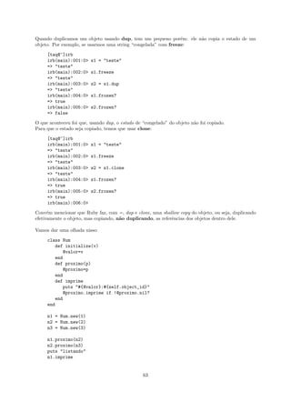 Quando duplicamos um objeto usando dup, tem um pequeno por´m: ele n˜o copia o estado de um
                                                                e  a
objeto. Por exemplo, se usarmos uma string “congelada” com freeze:

     [taq@~]irb
     irb(main):001:0>    s1 = "teste"
     => "teste"
     irb(main):002:0>    s1.freeze
     => "teste"
     irb(main):003:0>    s2 = s1.dup
     => "teste"
     irb(main):004:0>    s1.frozen?
     => true
     irb(main):005:0>    s2.frozen?
     => false

O que aconteceu foi que, usando dup, o estado de “congelado” do objeto n˜o foi copiado.
                                                                        a
Para que o estado seja copiado, temos que usar clone:

     [taq@~]irb
     irb(main):001:0>    s1 = "teste"
     => "teste"
     irb(main):002:0>    s1.freeze
     => "teste"
     irb(main):003:0>    s2 = s1.clone
     => "teste"
     irb(main):004:0>    s1.frozen?
     => true
     irb(main):005:0>    s2.frozen?
     => true
     irb(main):006:0>

Conv´m mencionar que Ruby faz, com =, dup e clone, uma shallow copy do objeto, ou seja, duplicando
      e
efetivamente o objeto, mas copiando, n˜o duplicando, as referˆncias dos objetos dentro dele.
                                      a                      e

Vamos dar uma olhada nisso:

     class Num
        def initialize(v)
           @valor=v
        end
        def proximo(p)
           @proximo=p
        end
        def imprime
           puts "#{@valor}:#{self.object_id}"
           @proximo.imprime if !@proximo.nil?
        end
     end

     n1 = Num.new(1)
     n2 = Num.new(2)
     n3 = Num.new(3)

     n1.proximo(n2)
     n2.proximo(n3)
     puts "listando"
     n1.imprime


                                                 63
 