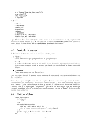 n4 = Marshal.load(Marshal.dump(n2))
      n1.proximo(n4)
      puts "listando"
      n1.imprime

Rodando:

      listando
      1:-604869930
      2:-604870010
      3:-604870020
      listando
      1:-604869930
      2:-604870190 <- diferente!
      3:-604870220 <- diferente!

Opa! Olhem as duas ultimas referˆncias agora: os id’s est˜o ambos diferentes, ou seja, duplicamos n2
                      ´            e                      a
e os objetos que ele continha (n3). O que aconteceu ali foi que usei Marshal.dump para converter o
objeto em um ﬂuxo de bytes e depois Marshal.load para recri´-lo novamente.
                                                               a



4.8     Controle de acesso
Podemos tamb´m limitar o controle de acesso aos m´todos, sendo:
            e                                    e

   ˆ P´ blicos
      u
     Podem ser acessados por qualquer m´todo em qualquer objeto.
                                       e

   ˆ Privados
     S´ podem ser chamados dentro de seu pr´prio objeto, mas nunca ´ poss´
      o                                      o                      e     ıvel acessar um m´todo
                                                                                           e
     privado de outro objeto, mesmo se o objeto que chama seja uma subclasse de onde o m´todo foi
                                                                                         e
     deﬁnido.

   ˆ Protegidos
     Podem ser acessados em seus descendentes.

Note que Ruby ´ diferente de algumas outras linguagens de programa¸˜o em rela¸˜o aos m´todos priva-
                e                                                 ca         ca       e
dos e protegidos.

Vamos fazer alguns exemplos aqui, vou ter 4 objetos: dois da mesma classe (que vamos chamar de
classe principal aqui nos exemplos), um derivado da classe principal (a classe ﬁlha, que tem um m´todo a
                                                                                                 e
mais, “novo oi” e outra completamente estranho no contexto da classe principal. Vamos ter um m´todoe
chamado “diga oi” e um chamado “cumprimente”, que recebe um outro objeto como seu parˆmetro,     a
executa o seu pr´prio “diga oi” e depois (tenta, em alguns casos) executar o “diga oi” do objeto que foi
                  o
passado como parˆmetro.
                    a

4.8.1    M´todos p´ blicos
          e       u
      class TestePublico
         def diga_oi
            "oi!"
         end
         def cumprimente(outra)
            puts "Eu cumprimento:"+diga_oi
            puts "A outra classe cumprimenta:"+outra.diga_oi
         end
         public :diga_oi # nao precisa, est´ default
                                           a
      end

                                                  65
 