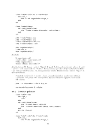 class TestePublicoFilha < TestePublico
        def novo_oi
            puts "Filha cumprimenta:"+diga_oi
        end
     end

     class ClasseEstranha
        def cumprimente(outra)
           puts "Classe estranha acessando:"+outra.diga_oi
        end
     end

     pub1 =   TestePublico::new
     pub2 =   TestePublico::new
     filha=   TestePublicoFilha::new
     estr =   ClasseEstranha::new

     pub1.cumprimente(pub2)
     filha.novo_oi
     estr.cumprimente(pub1)

Resultado:
     Eu cumprimento:oi!
     A outra classe cumprimenta:oi!
     Filha cumprimenta:oi!
     Classe estranha acessando:oi!
A instˆncia de pub1 chamou o m´todo “diga oi” de pub2. Perfeitamente aceit´vel, o m´todo de pub2
       a                         e                                             a        e
´ p´blico e pode ser chamado at´ pelo Z´ do Boteco, inclusive pela classe derivada (TestePublicoFilha)
e u                            e       e
e por outra que n˜o tem nada a ver, hier´rquicamente falando. Todos acessam o m´todo “diga oi” da
                  a                     a                                           e
classe TestePublico.
     No m´todo cumprimente eu mostrei a classe acessando outra classe usando como referˆncia
           e                                                                                e
     o parˆmetro outra, que ´ outra classe recebida. Podemos referenciar a pr´pria classe usando
           a                e                                                o
     self tamb´m:
              e

     puts ‘‘Eu cumprimento:’’+self.diga_oi

     mas isso n˜o ´ necess´rio de explicitar.
               a e        a

4.8.2    M´todos privados
          e
     class TestePrivado
        def diga_oi
           "oi!"
        end
        def cumprimente(outra)
           puts "Eu cumprimento:"+diga_oi
           puts "A outra classe cumprimenta:"+outra.diga_oi
        end
        private :diga_oi
     end

     class TestePrivadoFilha < TestePrivado
        def novo_oi
           puts "Filha cumprimenta:"+diga_oi

                                                 66
 