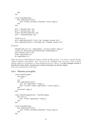 end
     end

     class ClasseEstranha
        def cumprimente(outra)
           puts "Classe estranha acessando:"+outra.diga_oi
        end
     end

     pri1 =   TestePrivado::new
     pri2 =   TestePrivado::new
     filha=   TestePrivadoFilha::new
     estr =   ClasseEstranha::new

     filha.novo_oi
     pri1.cumprimente(pri2) # pri1 n~o consegue acessar pri2
                                    a
     estr.cumprimente(pri1) # estranha n~o consegue acessar pri1
                                        a

Resultado:

     TestePrivado.rb:7:in ‘cumprimente’: private method ‘diga_oi’
     called for #<TestePrivado:0xb7e573e0> (NoMethodError)
     from TestePrivado.rb:30
     Filha cumprimenta:oi!
     Eu cumprimento:oi!

Vejam que aqui eu deliberadamente chamei o m´todo da ﬁlha primeiro, e ela aciona o m´todo herdado
                                                 e                                      e
“diga oi” (privado, mas herdado - Java —d´ um erro de compila¸˜o nesse caso, pois a classe s´ herda
                                            a                     ca                         o
m´todos p´blicos ou protegidos) e a classe principal aciona seu “diga oi” mas n˜o consegue acessar o
  e        u                                                                   a
m´todo da outra classe, mesmo que as duas perten¸am ao mesmo objeto.
  e                                                         c
O erro foi ocasionado por causa disso.

4.8.3    M´todos protegidos
          e
     class TesteProtegido
        def diga_oi
           "oi!"
        end
        def cumprimente(outra)
           puts "Eu cumprimento:"+diga_oi
           puts "A outra classe cumprimenta::"+outra.diga_oi
        end
        protected :diga_oi
     end

     class TesteProtegidoFilha < TesteProtegido
        def novo_oi
           puts "Filha cumprimenta:"+diga_oi
        end
     end

     class ClasseEstranha
        def cumprimente(outra)
           puts "Classe estranha acessando:"+outra.diga_oi
        end
     end


                                                67
 
