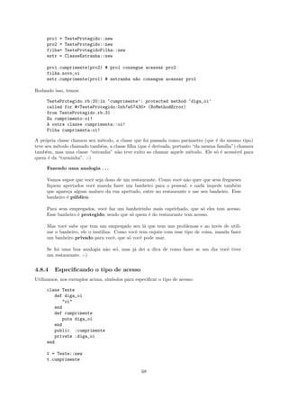 pro1 =   TesteProtegido::new
     pro2 =   TesteProtegido::new
     filha=   TesteProtegidoFilha::new
     estr =   ClasseEstranha::new

     pro1.cumprimente(pro2) # pro1 consegue acessar pro2
     filha.novo_oi
     estr.cumprimente(pro1) # estranha n~o consegue acessar pro1
                                        a

Rodando isso, temos:

     TesteProtegido.rb:20:in ‘cumprimente’: protected method ‘diga_oi’
     called for #<TesteProtegido:0xb7e57430> (NoMethodError)
     from TesteProtegido.rb:31
     Eu cumprimento:oi!
     A outra classe cumprimenta::oi!
     Filha cumprimenta:oi!

A pr´pria classe chamou seu m´todo, a classe que foi passada como parˆmetro (que ´ do mesmo tipo)
     o                       e                                        a          e
teve seu m´todo chamado tamb´m, a classe ﬁlha (que ´ derivada, portanto “da mesma fam´
          e                  e                      e                                ılia”) chamou
tamb´m, mas uma classe “estranha” n˜o teve exito ao chamar aquele m´todo. Ele s´ ´ acess´ para
     e                              a                                  e         oe        ıvel
quem ´ da “turminha”. :-)
       e

     Fazendo uma analogia . . .

     Vamos supor que vocˆ seja dono de um restaurante. Como vocˆ n˜o quer que seus fregueses
                          e                                     e a
     ﬁquem apertados vocˆ manda fazer um banheiro para o pessoal, e nada impede tamb´m
                           e                                                             e
     que apare¸a algum maluco da rua apertado, entre no restaurante e use seu banheiro. Esse
              c
     banheiro ´ p´ blico.
              e u

     Para seus empregados, vocˆ faz um banheirinho mais caprichado, que s´ eles tem acesso.
                              e                                            o
     Esse banheiro ´ protegido, sendo que s´ quem ´ do restaurante tem acesso.
                   e                       o      e

     Mas vocˆ sabe que tem um empregado seu l´ que tem uns problemas e ao inv´s de utili-
             e                                    a                                 e
     zar o banheiro, ele o inutiliza. Como vocˆ tem enjoˆs com esse tipo de coisa, manda fazer
                                              e         o
     um banheiro privado para vocˆ, que s´ vocˆ pode usar.
                                      e    o    e

     Se foi uma boa analogia n˜o sei, mas j´ dei a dica de como fazer se um dia vocˆ tiver
                              a            a                                       e
     um restaurante. :-)


4.8.4    Especiﬁcando o tipo de acesso
Utilizamos, nos exemplos acima, s´
                                 ımbolos para especiﬁcar o tipo de acesso:

     class Teste
        def diga_oi
           "oi"
        end
        def cumprimente
           puts diga_oi
        end
        public :cumprimente
        private :diga_oi
     end

     t = Teste::new
     t.cumprimente

                                                 68
 