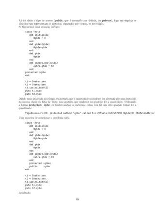 Ali foi dado o tipo de acesso (public, que ´ assumido por default, ou private), logo em seguida os
                                           e
s´
 ımbolos que representam os m´todos, separados por v´
                              e                     ırgula, se necess´rio.
                                                                     a
Se tiv´ssemos uma situa¸˜o do tipo:
      e                ca
     class Teste
        def initialize
           @qtde = 0
        end
        def qtde=(qtde)
           @qtde=qtde
        end
        def qtde
           @qtde
        end
        def insira_dez(outra)
           outra.qtde = 10
        end
     protected :qtde
     end

     t1 = Teste::new
     t2 = Teste::new
     t1.insira_dez(t2)
     puts t1.qtde
     puts t2.qtde
Dando uma analisada no c´digo, eu gostaria que a quantidade s´ pudesse ser alterada por uma instˆncia
                         o                                   o                                  a
da mesma classe ou ﬁlha de Teste, mas gostaria que qualquer um pudesse ler a quantidade. Utilizando
a forma protected: qtde, eu limitei ambos os m´todos, ent˜o vou ter um erro quando tentar ler a
                                                  e          a
quantidade:
     TipoAcesso.rb:20: protected method ‘qtde’ called for #<Teste:0xb7e57980 @qtde=0> (NoMethodError)
Uma maneira de solucionar o problema seria
     class Teste
        def initialize
           @qtde = 0
        end
        def qtde=(qtde)
           @qtde=qtde
        end
        def qtde
           @qtde
        end
        def insira_dez(outra)
           outra.qtde = 10
        end
        protected :qtde=
        public    :qtde
     end

     t1 = Teste::new
     t2 = Teste::new
     t1.insira_dez(t2)
     puts t1.qtde
     puts t2.qtde
Resultado:

                                                 69
 