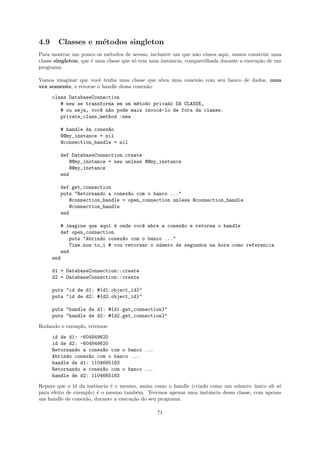 4.9     Classes e m´todos singleton
                   e
Para mostrar um pouco os m´todos de acesso, inclusive um que n˜o vimos aqui, vamos construir uma
                             e                                  a
classe singleton, que ´ uma classe que s´ tem uma instˆncia, compartilhada durante a execu¸˜o de um
                      e                 o             a                                   ca
programa.

Vamos imaginar que vocˆ tenha uma classe que abra uma conex˜o com seu banco de dados, uma
                        e                                  a
vez somente, e retorne o handle dessa conex˜o:
                                           a
      class DatabaseConnection
         # new se transforma em um m´todo privado DA CLASSE,
                                    e
         # ou seja, voc^ n~o pode mais invoc´-lo de fora da classe.
                       e a                  a
         private_class_method :new

         # handle da conex~o
                          a
         @@my_instance = nil
         @connection_handle = nil

         def DatabaseConnection.create
            @@my_instance = new unless @@my_instance
            @@my_instance
         end

         def get_connection
         puts "Retornando a conex~o com o banco ..."
                                 a
            @connection_handle = open_connection unless @connection_handle
            @connection_handle
         end

         # imagine que aqui ´ onde voc^ abre a conex~o e retorna o handle
                             e        e             a
         def open_connection
            puts "Abrindo conex~o com o banco ..."
                               a
            Time.now.to_i # vou retornar o n´mero de segundos na hora como referencia
                                            u
         end
      end

      d1 = DatabaseConnection::create
      d2 = DatabaseConnection::create

      puts "id de d1: #{d1.object_id}"
      puts "id de d2: #{d2.object_id}"

      puts "handle de d1: #{d1.get_connection}"
      puts "handle de d2: #{d2.get_connection}"
Rodando o exemplo, teremos:
      id de d1: -604849620
      id de d2: -604849620
      Retornando a conex~o com o banco ...
                        a
      Abrindo conex~o com o banco ...
                   a
      handle de d1: 1104665183
      Retornando a conex~o com o banco ...
                        a
      handle de d2: 1104665183
Repare que o id da instˆncia ´ o mesmo, assim como o handle (criado como um n´mero unico ali s´
                        a    e                                               u       ´        o
para efeito de exemplo) ´ o mesmo tamb´m. Teremos apenas uma instˆncia dessa classe, com apenas
                        e              e                           a
um handle de conex˜o, durante a execu¸˜o do seu programa.
                   a                 ca

                                                71
 