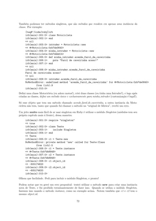Tamb´m podemos ter m´todos singleton, que s˜o m´todos que residem em apenas uma instˆncia da
      e              e                     a   e                                    a
classe. Por exemplo:
     [taq@~/code/ruby]irb
     irb(main):001:0> class Motocicleta
     irb(main):002:1> end
     => nil
     irb(main):003:0> intruder = Motocicleta::new
     => #<Motocicleta:0xb7de0640>
     irb(main):004:0> minha_intruder = Motocicleta::new
     => #<Motocicleta:0xb7dddd14>
     irb(main):005:0> def minha_intruder.acende_farol_de_caveirinha
     irb(main):006:1>     puts "Farol de caveirinha aceso!"
     irb(main):007:1> end
     => nil
     irb(main):008:0> minha_intruder.acende_farol_de_caveirinha
     Farol de caveirinha aceso!
     => nil
     irb(main):009:0> intruder.acende_farol_de_caveirinha
     NoMethodError: undefined method ‘acende_farol_de_caveirinha’ for #<Motocicleta:0xb7de0640>
             from (irb):9
     irb(main):010:0>
Deﬁni uma classe Motocicleta (eu adoro motos!), criei duas classes (eu tinha uma Intruder!), e logo ap´s
                                                                                                      o
criadas as classes, deﬁni um m´todo unico e exclusivamente para minha intruder (customiza¸˜o ´ legal!).
                              e     ´                                                      ca e

S´ esse objeto que tem um m´todo chamado acende farol de caveirinha, a outra instˆncia da Moto-
 o                             e                                                       a
cicleta n˜o tem, tanto que quando fui chamar o m´todo na “original de f´brica”, recebi um erro.
         a                                      e                      a

Um jeito muito mais f´cil de se usar singleton em Ruby ´ utilizar o m´dulo Singleton (m´dulos tem seu
                       a                               e             o                 o
pr´prio cap´
  o        ıtulo mais ´ frente), dessa maneira:
                      a
     irb(main):001:0> require "singleton"
     => true
     irb(main):002:0> class Teste
     irb(main):003:1>     include Singleton
     irb(main):004:1> end
     => Teste
     irb(main):005:0> c1 = Teste.new
     NoMethodError: private method ‘new’ called for Teste:Class
             from (irb):5
     irb(main):006:0> c1 = Teste.instance
     => #<Teste:0xb7db8948>
     irb(main):007:0> c2 = Teste.instance
     => #<Teste:0xb7db8948>
     irb(main):008:0> c1.object_id
     => -605174620
     irb(main):009:0> c2.object_id
     => -605174620
     irb(main):010:0>
Olhem que facilidade. Pedi para incluir o m´dulo Singleton, e pronto!
                                           o

Podem notar que eu gerei um erro proposital: tentei utilizar o m´todo new para criar uma instˆncia
                                                                e                            a
nova de Teste, e fui proibido terminantemente de fazer isso. Quando se utiliza o m´dulo Singleton,
                                                                                   o
fazemos isso usando o m´todo instance, como no exemplo acima. Notem tamb´m que c1 e c2 tem o
                        e                                                    e
mesmo object id.

                                                  72
 