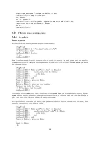 digite uma mensagem (termine com ENTER):=> nil
      irb(main):002:0> msg = STDIN.gets
      Oi, mundo!
      => "Oi, mundo!n"
      irb(main):003:0> STDERR.print "Imprimindo na sa´da de erros:",msg
                                                     ı
      Imprimindo na sa´da de erros:Oi, mundo!
                       ı
      => nil
      irb(main):004:0>


5.2     Fluxos mais complexos
5.2.1    Arquivos
Lendo arquivos
Podemos criar um handle para um arquivo dessa maneira:

      [taq@~]irb
      irb(main):001:0> f = File.new("teste.txt","r")
      => #<File:teste.txt>
      irb(main):002:0> f.close
      => nil
      irb(main):003:0>

Esse ´ um bom modo de se ter controle sobre o handle do arquivo. Se vocˆ quiser abrir um arquivo,
     e                                                                       e
processar um pouco de c´digo, e automagicamente fech´-lo, vocˆ pode utilizar o m´todo open, que aceita
                       o                            a        e                  e
um bloco de c´digo:
             o

      [taq@~]irb
      irb(main):001:0> File.open("teste.txt") do |handle|
      irb(main):002:1*    handle.each_line do |linha|
      irb(main):003:2*        puts linha
      irb(main):004:2>    end
      irb(main):005:1> end
      Teste de leitura, primeira linha.
      Aqui e a linha 2.
           ´
      Estou na linha 3, acho que vou terminar.
      Terminei na linha 4, tchau.
      => #<File:teste.txt (closed)>
      irb(main):006:0>

Aqui usei o m´todo open para abrir o handle e o m´todo each line, que lˆ cada linha do arquivo. Ent˜o,
             e                                     e                   e                           a
open abriu o arquivo, passando como parˆmetro seu handle, e executou each line com esse handle, e
                                           a
para cada linha lida, executou o bloco de c´digo informado.
                                           o

Vocˆ pode alterar o caracter (ou String) que quebra as linhas do arquivo, usando each line(expr). Por
   e
exemplo, quebrando a cada palavra “linha”:

      [taq@~]irb
      irb(main):001:0> File.open("teste.txt") do |handle|
      irb(main):002:1*    handle.each_line("linha") do |linha|
      irb(main):003:2*        puts linha
      irb(main):004:2>    end
      irb(main):005:1> end
      Teste de leitura, primeira linha
      .
      Aqui e a linha
           ´
        2.

                                                 74
 