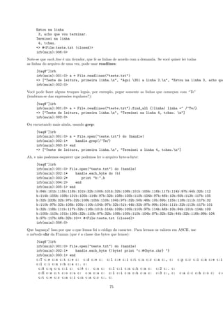 Estou na linha
      3, acho que vou terminar.
     Terminei na linha
      4, tchau.
     => #<File:teste.txt (closed)>
     irb(main):006:0>
Note-se que each line ´ um iterador, que lˆ as linhas de acordo com a demanda. Se vocˆ quiser ler todas
                      e                   e                                          e
as linhas do arquivo de uma vez, pode usar readlines:
     [taq@~]irb
     irb(main):001:0> a = File.readlines("teste.txt")
     => ["Teste de leitura, primeira linha.n", "Aqui 351 a linha 2.n", "Estou na linha 3, acho que
     irb(main):002:0>
Vocˆ pode fazer alguns truques legais, por exemplo, pegar somente as linhas que come¸am com “Te”
    e                                                                               c
(lembram-se das express˜es regulares?):
                       o
     [taq@~]irb
     irb(main):001:0> a = File.readlines("teste.txt").find_all {|linha| linha =~ /^Te/}
     => ["Teste de leitura, primeira linha.n", "Terminei na linha 4, tchau. n"]
     irb(main):002:0>
Ou encurtando mais ainda, usando grep:
     [taq@~]irb
     irb(main):001:0> a = File.open("teste.txt") do |handle|
     irb(main):002:1*    handle.grep(/^Te/)
     irb(main):003:1> end
     => ["Teste de leitura, primeira linha.n", "Terminei a linha 4, tchau.n"]
Ah, e n˜o podemos esquecer que podemos ler o arquivo byte-a-byte:
       a
     [taq@~]irb
     irb(main):001:0> File.open("teste.txt") do |handle|
     irb(main):002:1*    handle.each_byte do |b|
     irb(main):003:2*        print "b:",b
     irb(main):004:2>    end
     irb(main):005:1> end
     b:84b:101b:115b:116b:101b:32b:100b:101b:32b:108b:101b:105b:116b:117b:114b:97b:44b:32b:112
     b:114b:105b:109b:101b:105b:114b:97b:32b:108b:105b:110b:104b:97b:46b:10b:65b:113b:117b:105
     b:32b:233b:32b:97b:32b:108b:105b:110b:104b:97b:32b:50b:46b:10b:69b:115b:116b:111b:117b:32
     b:110b:97b:32b:108b:105b:110b:104b:97b:32b:51b:44b:32b:97b:99b:104b:111b:32b:113b:117b:101
     b:32b:118b:111b:117b:32b:116b:101b:114b:109b:105b:110b:97b:114b:46b:10b:84b:101b:114b:109
     b:105b:110b:101b:105b:32b:110b:97b:32b:108b:105b:110b:104b:97b:32b:52b:44b:32b:116b:99b:104
     b:97b:117b:46b:32b:10=> #<File:teste.txt (closed)>
     irb(main):006:0>
Que bagun¸a! Isso por que o que lemos foi o c´digo do caracter. Para lermos os valores em ASCII, use
          c                                  o
o m´todo chr da Fixnum (que ´ a classe dos bytes que lemos):
   e                         e
     [taq@~]irb
     irb(main):001:0> File.open("teste.txt") do |handle|
     irb(main):002:1*    handle.each_byte {|byte| print "c:#{byte.chr} "}
     irb(main):003:1> end
     c:T c:e c:s c:t c:e c: c:d c:e c: c:l c:e c:i c:t c:u c:r c:a c:, c: c:p c:r c:i c:m c:e c:i
     c:l c:i c:n c:h c:a c:. c:
      c:A c:q c:u c:i c: c:´ c: c:a c: c:l c:i c:n c:h c:a c: c:2 c:. c:
                            e
      c:E c:s c:t c:o c:u c: c:n c:a c: c:l c:i c:n c:h c:a c: c:3 c:, c: c:a c:c c:h c:o c: c:q
      c:t c:e c:r c:m c:i c:n c:a c:r c:. c:

                                                  75
 