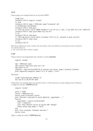 TCP
Vamos pegar um exemplo lendo de um servidor SMTP:

      [taq@~]irb
      irb(main):001:0> require ’socket’
      => true
      irb(main):002:0> smtp = TCPSocket.open("localhost",25)
      => #<TCPSocket:0xb7ddf8a8>
      irb(main):003:0> smtp.gets
      => "220 taq.server.com.br ESMTP Sendmail 8.13.1/8.12.11; Mon, 3 Jan 2005 18:11:53 -0200rn"
      irb(main):004:0> smtp.puts("EHLO taq.com.br")
      => 16
      irb(main):005:0> smtp.gets
      => "250-taq.server.com.br Hello localhost [127.0.0.1], pleased to meet yourn"
      irb(main):006:0> smtp.close
      => nil
      irb(main):007:0>

Est´ bem expl´
    a          ıcito ali: abra o socket, leia uma linha, envie uma linha (se vocˆ precisar enviar caracteres
                                                                                e
de controle antes do
n, use send), leia outra e feche o socket.

UDP
Vamos escrever um programinha que consulta o servi¸o daytime:
                                                  c

      require ’socket’

      udp = UDPSocket.open
      udp.connect("ntp2.usno.navy.mil",13)
      udp.send("n",0)
      resposta = udp.recvfrom(256)[0] # retorna como Array, pega o primeiro elemento
      puts resposta[0,resposta.index("r")] # limpa o "lixo"

Resultado:

      [taq@~/code/ruby]ruby UDPTest.rb
      Tue Jan 04 11:34:39 UTC 2005

Vamos fazer um exemplo agora que permite enviar e receber pacotes na nossa m´quina local. Primeiro,
                                                                            a
o c´digo do servidor, UDPServer.rb:
   o

      require ’socket’

      porta = 12345
      server = UDPSocket.new
      server.bind("localhost",porta)
      puts "Servidor conectado na porta #{porta}, aguardando ..."
      loop do
          msg,sender = server.recvfrom(256)
          host = sender[3]
          puts "Host #{host} enviou um pacote UDP: #{msg}"
          break unless msg.chomp != "kill"
      end
      puts "Kill recebido, fechando servidor."
      server.close

Agora o c´digo do cliente, UDPClient.rb:
         o

                                                    77
 