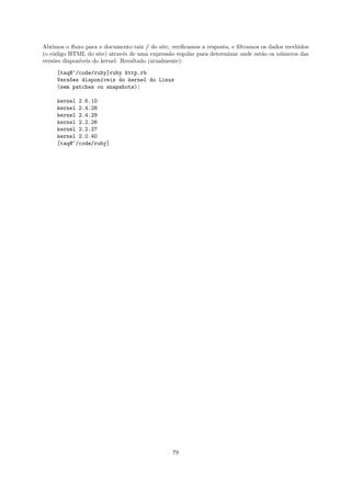 Abrimos o ﬂuxo para o documento raiz / do site, veriﬁcamos a resposta, e ﬁltramos os dados recebidos
(o c´digo HTML do site) atrav´s de uma express˜o regular para determinar onde est˜o os n´meros das
    o                           e               a                                 a      u
vers˜es dispon´
    o         ıveis do kernel. Resultado (atualmente):

     [taq@~/code/ruby]ruby http.rb
     Vers~es dispon´veis do kernel do Linux
         o         ı
     (sem patches ou snapshots):

     kernel 2.6.10
     kernel 2.4.28
     kernel 2.4.29
     kernel 2.2.26
     kernel 2.2.27
     kernel 2.0.40
     [taq@~/code/ruby]




                                                79
 