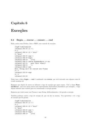 Cap´
   ıtulo 6

Exce¸˜es
    co

6.1     Begin . . . rescue . . . ensure . . . end
Ruby, assim como Python, Java e PHP5, tem controle de exce¸˜es:
                                                          co

      [taq@~/code/ruby]irb
      irb(main):001:0> i1 = 1
      => 1
      irb(main):002:0> i2 = "dois"
      => "dois"
      irb(main):003:0> expr =
      irb(main):004:0* begin
      irb(main):005:1*    i1+i2
      irb(main):006:1> rescue StandardError => exc
      irb(main):007:1>    puts "Erro: #{exc}"
      irb(main):008:1>    -1
      irb(main):009:1> end
      Erro: String can’t be coerced into Fixnum
      => -1
      irb(main):010:0> expr
      => -1
      irb(main):011:0>

Nesse caso o bloco begin . . . end ´ combinado com rescue, que ser´ invocado caso alguma coisa de
                                   e                              a
errado aconte¸a ali.
             c

Reparem que depois de rescue eu informei o tipo de exce¸˜o que quero tratar. Usei a classe Stan-
                                                          ca
dardError , mas tem v´rias outras mais especializadas (SyntaxError,NameError por exemplo) , e logo
                       a
depois informei uma vari´vel para ser armazenada a exce¸˜o gerada.
                        a                              ca

Reparem que tentei somar um Fixnum e uma String, deliberadamente, e foi gerada a exce¸˜o.
                                                                                     ca

Tamb´m podemos omitir o tipo de exce¸˜o ali, que vai dar na mesma. Vou aproveitar e ver o tipo
     e                              ca
de exce¸˜o que foi gerada:
       ca

      [taq@~/code/ruby]irb
      irb(main):001:0> i1 = 1
      => 1
      irb(main):002:0> i2 = "dois"
      => "dois"
      irb(main):003:0> expr =
      irb(main):004:0* begin
      irb(main):005:1*    i1+i2

                                               81
 